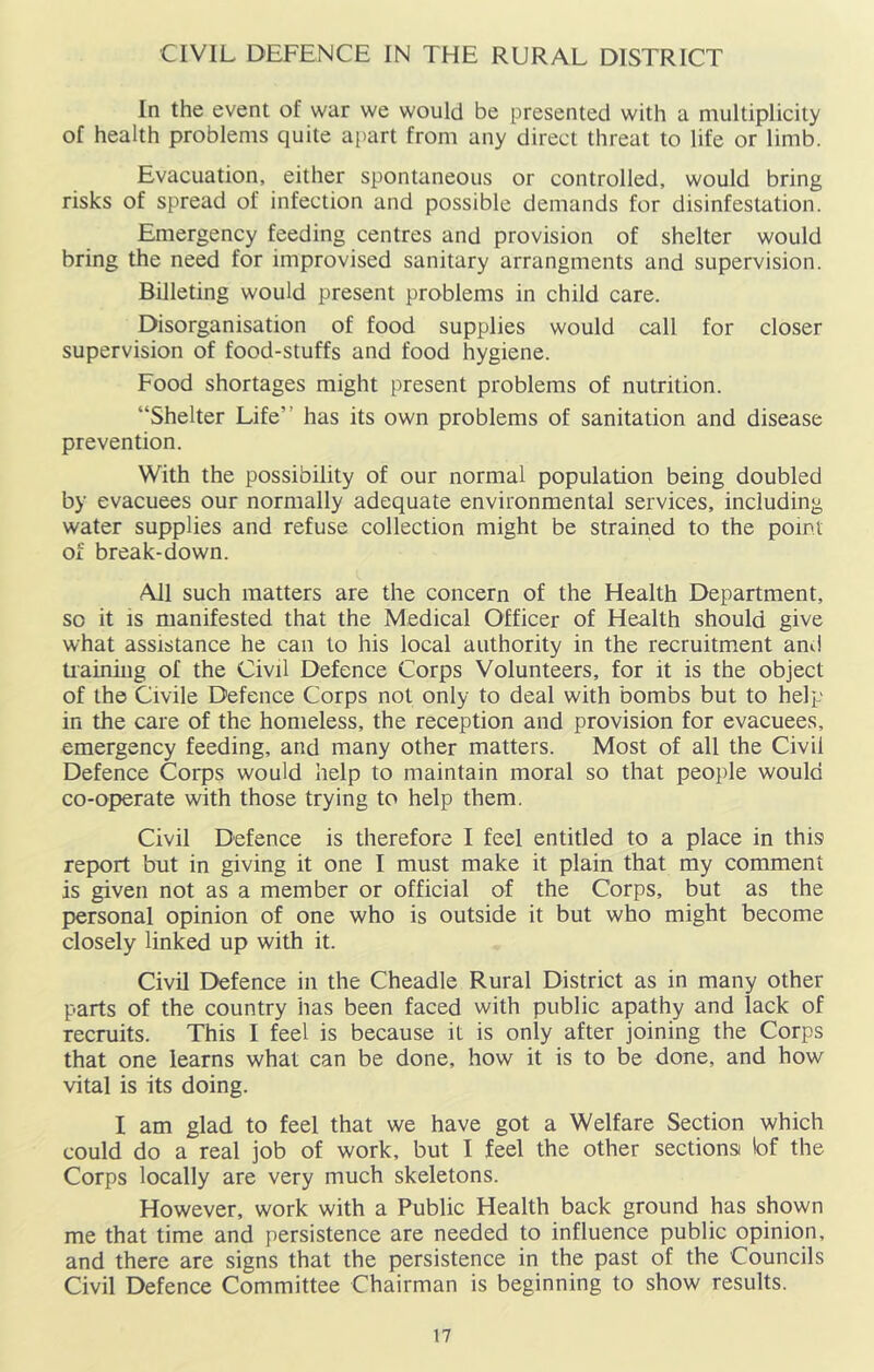 CIVIL DEFENCE IN THE RURAL DISTRICT In the event of war we would be presented with a multiplicity of health problems quite ai)art from any direct threat to life or limb. Evacuation, either spontaneous or controlled, would bring risks of spread of infection and possible demands for disinfestation. Emergency feeding centres and provision of shelter would bring the need for improvised sanitary arrangments and supervision. Billeting would present problems in child care. Disorganisation of food supplies would call for closer supervision of food-stuffs and food hygiene. Food shortages might present problems of nutrition. “Shelter Life” has its own problems of sanitation and disease prevention. With the possibility of our normal population being doubled by evacuees our normally adequate environmental services, including water supplies and refuse collection might be strained to the point of break-down. All such matters are the concern of the Health Department, so it is manifested that the Medical Officer of Health should give what assistance he can to his local authority in the recruitm.ent and tiaining of the Civil Defence Corps Volunteers, for it is the object of the Civile Defence Corps not only to deal with bombs but to help in the care of the homeless, the reception and provision for evacuees, emergency feeding, and many other matters. Most of all the Civil Defence Corps would help to maintain moral so that people would co-operate with those trying to help them. Civil Defence is therefore I feel entitled to a place in this report but in giving it one I must make it plain that my comment is given not as a member or official of the Corps, but as the personal opinion of one who is outside it but who might become closely linked up with it. Civil Defence in the Cheadle Rural District as in many other parts of the country has been faced with public apathy and lack of recruits. This I feel is because it is only after joining the Corps that one learns what can be done, how it is to be done, and how vital is its doing. I am glad to feel that we have got a Welfare Section which could do a real job of work, but I feel the other sectionsi lof the Corps locally are very much skeletons. However, work with a Public Health back ground has shown me that time and persistence are needed to influence public opinion, and there are signs that the persistence in the past of the Councils Civil Defence Committee Chairman is beginning to show results.