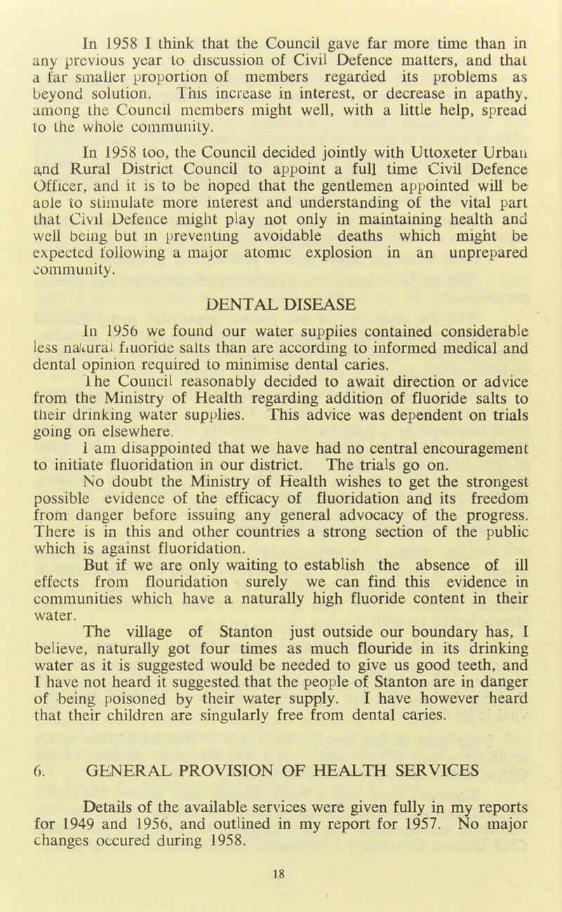 In 1958 I think that the Council gave far more time than in any previous year to discussion of Civil Defence matters, and that a far smaller proportion of members regarded its problems as beyond solution. This increase in interest, or decrease in apathy, among the Council members might well, with a little help, spread to the whole community. In 1958 too, the Council decided jointly with Uttoxeter Urban and Rural District Council to appoint a full time Civil Defence Officer, and it is to be hoped that the gentlemen appointed will be aole to stimulate more interest and understanding of the vital part that Civil Defence might play not only in maintaining health and well being but m preventing avoidable deaths which might be expected following a major atomic explosion in an unprepared community. DENTAL DISEASE In 1956 we found our water supplies contained considerable less nalturai fiuoriae salts than are according to informed medical and dental opinion required to minimise dental caries. The Council reasonably decided to await direction or advice from the Ministry of Health regarding addition of fluoride salts to their drinking water supplies. This advice was dependent on trials going on elsewhere. 1 am disappointed that we have had no central encouragement to initiate fluoridation in our district. The trials go on. No doubt the Ministry of Health wishes to get the strongest possible evidence of the efficacy of fluoridation and its freedom from danger before issuing any general advocacy of the progress. There is in this and other countries a strong section of the public which is against fluoridation. But if we are only waiting to establish the absence of ill effects from flouridation surely we can find this evidence in communities which have a naturally high fluoride content in their water. The village of Stanton just outside our boundary has, I believe, naturally got four times as much flouride in its drinking water as it is suggested would be needed to give us good teeth, and I have not heard it suggested that the people of Stanton are in danger of being poisoned by their water supply. I have however heard that their children are singularly free from dental caries. 6. GENERAL PROVISION OF HEALTH SERVICES Details of the available services were given fully in my reports for 1949 and 1956, and outlined in my report for 1957. No major changes occured during 1958.