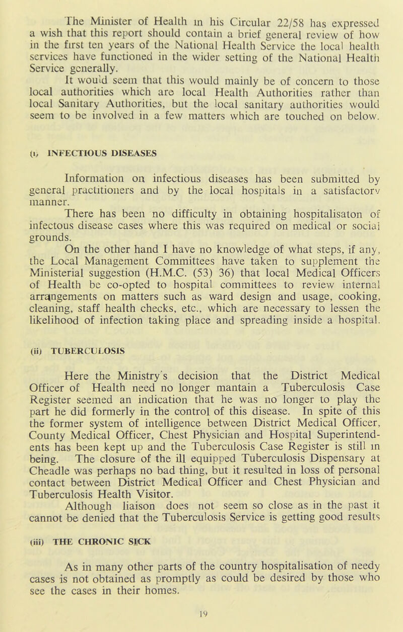 The Minister of Health m his Circular 22/58 has expressed a wish that this report should contain a brief general review of how in the first ten years of the National Health Service the local health services have functioned in the wider setting of the National Healtii Service generally. It would seem that this would mainly be of concern to those local authorities which are local Health Authorities rather than local Sanitary Authorities, but the local sanitary authorities would seem to be involved in a few matters which are touched on below. (I, INFECTIOUS DISEASES Information on infectious diseases has been submitted by general practitioners and by the local hospitals in a satisfactory manner. There has been no difficulty in obtaining hospitalisaton of infectous disease cases where this was required on medical or social grounds. On the other hand I have no knowledge of what steps, if any, the Local Management Committees have taken to supplement the Ministerial suggestion (H.M.C. (53) 36) that local Medical Officers of Health be co-opted to hospital committees to reviev,' internal arratngements on matters such as ward design and usage, cooking, cleaning, staff health checks, etc., which are necessary to lessen the likelihood of infection taking place and spreading inside a hospital. (ii) TUBERCULOSIS Here the Ministry’s decision that the District Medical Officer of Health need no longer mantain a Tuberculosis Case Register seemed an indication that he was no longer to play the part he did formerly in the control of this disease. In spite of this the former system of intelligence between District Medical Officer, County Medical Officer, Chest Physician and Hospital Superintend- ents has been kept up and the Tuberculosis Case Register is still m being. The closure of the ill equipped Tuberculosis Dispensary at Cheadle was perhaps no bad thing, but it resulted in loss of personal contact between District Medical Officer and Chest Physician and Tuberculosis Health Visitor. Although liaison does not seem so close as in the past it cannot be denied that the Tuberculosis Service is getting good results (iii) THE CHRONIC SJCK As in many other parts of the country hospitalisation of needy cases is not obtained as promptly as could be desired by those who see the cases in their homes.