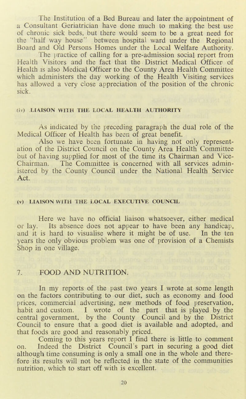 The Institution of a Bed Bureau and later the appointment of a Consultant Geriatrician have done much to making the best use of chronic sick beds, but there would seem to be a great need for the '‘half way house” between hospital ward under the Regional Board and Old Persons Homes under the Local Welfare Authority. The i)ractice of calling for a pre-admission social report from Health Visitors and the fact that the District Medical Officer of Health is also Medical Officer to the County Area Health Committee which administers the day working of the Health Visiting services has allowed a very dose appreciation of the position of the chronic sick. (iv) LIAISON WriH THE LOCAL HEALTH ALTHORITV As indicated by the preceding paragraph the dual role of the Medical Officer of Health has been of great benefit. Also we have been fortunate in having not only represent- ation of the District Council on the County Area Health Committee but of having supplied for most of the time its Chairman and Vice- Chairman. The Committee is concerned with all services admin- istered by the County Council under the National Health Service Act. (v) LIAISON WITH THE LOCAL EXECUTIVE COUNCIL Here we have no official liaison whatsoever, either medical or lay. Its absence does not appear to have been any handicap, and it is hard to visualise where it might be of use. In the ten years the only obvious problem was one of provision of a Chemists Shop in one village. 7. FOOD AND NUTRITION. In my reports of the past two years I wrote at some length on the factors contributing to our diet, such as economy and food prices, commercial advertising, new methods of food preservation, habit and custom. I wrote of the part that is played by the central government, by the County Council and by the District Council to ensure that a good diet is available and adopted, and that foods are good and reasonably priced. Coming to this years report I find there is little to comment on. Indeed the District Council’s part in securing a good diet although time consuming is only a small one in the whole and there- fore its results will not be reflected in the state of the communities nutrition, which to start off with is excellent.