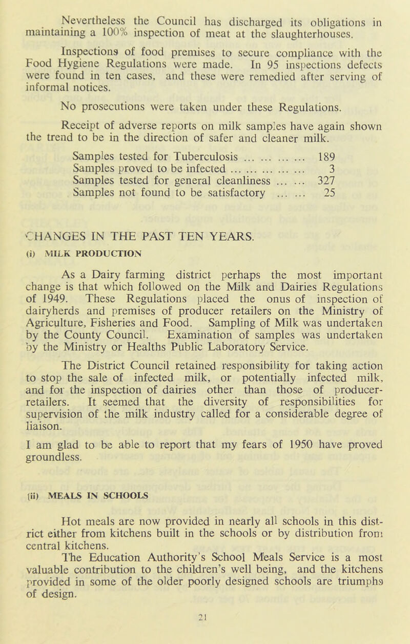 Nevertheless the Council has discharged its obligations in maintaining a 100% inspection of meat at the slaughterhouses. Inspections of food premises to secure compliance with the Food Hygiene Regulations were made. In 95 inspections defects were found in ten cases, and these were remedied after serving of informal notices. No prosecutions were taken under these Regulations. Receipt of adverse reports on milk samples have again shown the trend to be in the direction of safer and cleaner milk. Samples tested for Tuberculosis Samples proved to be infected Samples tested for general cleanliness Samples not found to be satisfactory 189 3 327 25 CHANGES IN THE PAST TEN YEARS. (i) MILK PRODUCTION As a Dairy farming district perhaps the most important change is that which followed on the Milk and Dairies Regulations of 1949. These Regulations placed the onus of inspection of dairyherds and premises of producer retailers on the Ministry of Agriculture, Fisheries and Food. Sampling of Milk was undertaken by the County Council. Examination of samples was undertaken by the Ministry or Healths Public Laboratory Service. The District Council retained responsibility for taking action to stop the sale of infected milk, or potentially infected milk, and for the inspection of dairies other than those of producer- retailers. It seemed that the diversity of responsibilities for supervision of the milk industry called for a considerable degree of liaison. I am glad to be able to report that my fears of 1950 have proved groundless. tii) MEALS IN SCHOOLS Hot meals are now provided in nearly all schools in this dist- rict either from kitchens built in the schools or by distribution from central kitchens. The Education Authority’s School Meals Service is a most valuable contribution to the children’s well being, and the kitchens provided in some of the older poorly designed schools are triumphs of design.