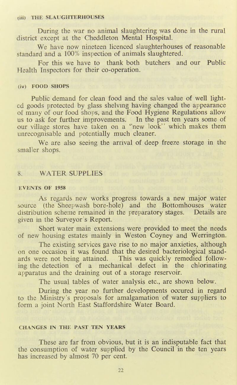 liu) THE SLAUGHTERHOUSES During the war no animal slaughtering was done in the rural district except at the Cheddleton Mental Hospital. We have now nineteen licenced slaughterhouses of reasonable standard and a 100% inspection of animals slaughtered. For this we have to thank both butchers and our Public Health Inspectors for their co-operation. (iv) FOOD SHOPS Public demand for clean food and the sales value of well light- ed goods protected by glass shelving having changed the appearance of many of our food shops, and the Food Hygiene Regulations allow us to ask for further improvements. In the past ten years some of our village stores have taken on a ‘'new look” which makes them unrecognisable and potentially much cleaner. We are also seeing the arrival of deep freeze storage in the smaller shops. 8. WATER SUPPLIES EVENTS OF 1958 As regards new works progress towards a new major water source (the Sheepwash bore-hole) and the Bottomhouses water distribution scheme remained in the preparatory stages. Details are given in the Surveyor's Report. Short water main extensions were provided to meet the needs of new housing estates mainly in Weston Coyney and Werrington. The existing services gave rise to no major anxieties, although on one occasion it was found that the desired bacteriological stand- ards were not being attained. This was quickly remedied follow- ing the detection of a mechanical defect in the chlorinating apparatus and the draining out of a storage reservoir. The usual tables of water analysis etc., are shown below. During the year no further developments occured in regard to the Ministry’s proposals for amalgamation of water suppliers to form a joint North East Staffordshire Water Board. CHANGES IN THE PAST TEN YEARS These are far from obvious, but it is an indisputable fact that the consumption of water supphed by the Council in the ten years has increased by almost 70 per cent.