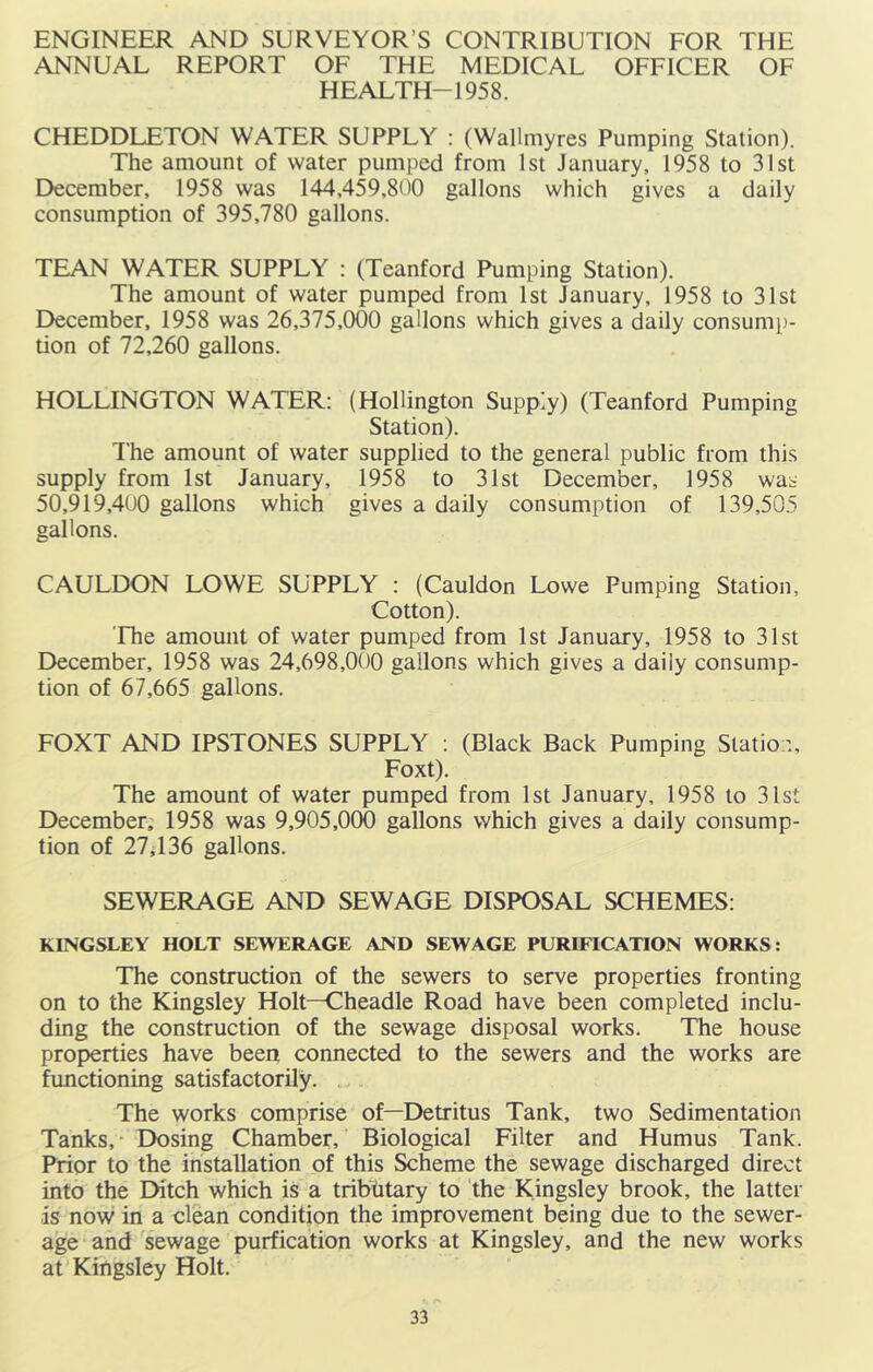 ENGINEER AND SURVEYOR’S CONTRIBUTION FOR THE ANNUAL REPORT OF THE MEDICAL OFFICER OF HEALTH-195 8. CHEDDLETON WATER SUPPLY : (Wallmyres Pumping Station). The amount of water pumped from 1st January, 1958 to 31st December, 1958 was 144,459,800 gallons which gives a daily consumption of 395,780 gallons. TEAN WATER SUPPLY : (Teanford Pumping Station). The amount of water pumped from 1st January, 1958 to 31st December, 1958 was 26,375,000 gallons which gives a daily consump- tion of 72,260 gallons. HOLLINGTON WATER: (HoUington Supply) (Teanford Pumping Station). The amount of water supplied to the general public from this supply from 1st January, 1958 to 31st December, 1958 was 50,919,400 gallons which gives a daily consumption of 139,505 gallons. CAULDON LOWE SUPPLY : (Cauldon Lowe Pumping Station, Cotton). The amount of water pumped from 1st January, 1958 to 31st December, 1958 was 24,698,000 gallons which gives a daily consump- tion of 67,665 gallons. FOXT AND IPSTONES SUPPLY ; (Black Back Pumping Station, Foxt). The amount of water pumped from 1st January, 1958 to 31st December, 1958 was 9,905,000 gallons which gives a daily consump- tion of 27; 136 gallons. SEWERAGE AND SEWAGE DISPOSAL SCHEMES: KINGSLEY HOLT SEWERAGE AND SEWAGE PURIFICATION WORKS: The construction of the sewers to serve properties fronting on to the Kingsley Holt—Cheadle Road have been completed inclu- ding the construction of the sewage disposal works. The house properties have been connected to the sewers and the works are functioning satisfactorily. ... The works comprise of—Detritus Tank, two Sedimentation Tanks, • Dosing Chamber, Biological Filter and Humus Tank. Prior to the installation of this Scheme the sewage discharged direct into the Ditch which is a tribhtary to the Kingsley brook, the latter is now in a clean condition the improvement being due to the sewer- age and sewage purfication works at Kingsley, and the new works at Kingsley Holt.