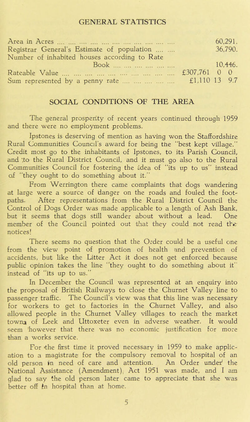 GENERAL STATISTICS Area in Acres 60,291. Registrar General's Estimate of population 36,790. Number of inhabited houses according to Rate Book 10,446. Rateable Value £307,761 0 0 Sum represented by a penny rate £1,110 13 9.7 SOCIAL CONDITIONS OF THE AREA The general prosperity of recent years continued through 1959 and there were no employment problems. Ipstones is deserving of mention as having won the Staffordshire Rural Communities Councd’s award for being the ‘‘best kept village.” Credit most go to the inhabitants of Ipstones, to its Parish Council, and ‘.to the Rural District Council, and it must go also to the Rural Communities Council for fostering the Idea of “its up to us” instead of they ought to do sometihing about it.” From Werrington there came complaints that dogs wandering at large were a source of danger on the roads and fouled the foot- paths. After representations from the Rural District Council the Control of Dogs Order was made applicable to a length of Ash Bank, but it seems that dogs still wander about without a lead. One member of the Council pointed out tihat they could not read th*? notices! There seems no question that the Order could be a useful one from the view point of promotion of health and prevention of accidents, but like the Litter Act it does not get enforced because public opinion takes the line ‘‘they ought to do something about it” instead of “its up to us.” In December the Council was represented at an enquiry into the proposal of British Railways to close the Churnet Valley line to passenger traffic. The Council’s view was that this line was necessary for workers to get to factories in the Churnet Valley, and also allowed people in the Churnet Valley villages to reach the market towna of Leek and Uttoxeter even in adverse weather. It would .seem however that there was no economic justification for more than a works service. For 'the first time it proved necessary in 1959 to make applic- ation to a magistrate for the compulsory removal to hospital of an old person in need of care and attention. An Order under' the National Assistance (Amendment). Act 1951 was made, and I am glad to say the old person later came to appreciate that she v/as better off fn hospital than at home.