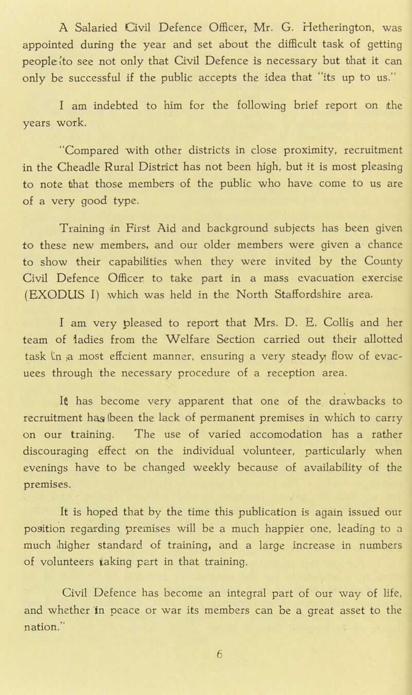 A Salaried Ovil Defence Officer, Mr. G. Hetherington, was appointed during the year and set about the difficult task of getting people I'to see not only that Civil Defence is necessary but that it can only be successful if the public accepts the idea that its up to us.” I am indebted to him for the following brief report on (the years work. Compared with other districts in close proximity, recruitment in the Cheadle Rural District has not been high, but it is most pleasing to note that those members of the public who have come to us are of a very good type. Training in First Aid and background subjects has been given to these new members, and our older members were given a chance to show their capabilities when they were invited by the County Civil Defence Officer to take part in a mass evacuation exercise (EXODUS I) which was held in the North Staffordshire area. I am very pleased to report that Mrs. D. E. Collis and her team of ladies from the Welfare Section carried out their allotted task lin la most efferent manner, ensuring a very steady flow of evac- uees through the necessary procedure of a reception area. It has become very apparent that one of the drawbacks to recruitment has Ibeen the lack of permanent premises in which to carry on our training. The use of varied accomodation has a rather discouraging effect on the individual volunteer, particularly when evenings have to be changed weekly because of availability of the premises. It is hoped that by the time this publication is again issued our position regarding premises will be a much happier one, leading to a much ihigher standard of training, and a large increase in numbers of volunteers taking part in that training. Civil Defence has become an integral part of our way of life, and whether in peace or war its members can be a great asset to the nation.”