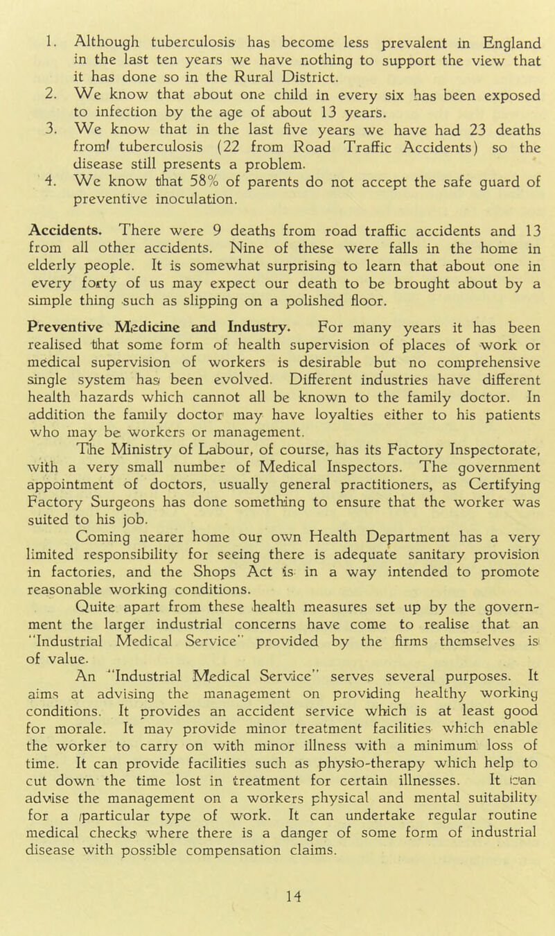 1. Although tuberculosis has become less prevalent in England in the last ten years we have nothing to support the view that it has done so in the Rural District. 2. We know that about one child in every six has been exposed to infection by the age of about 13 years. 3. We know that in the last five years we have had 23 deaths from! tuberculosis (22 from Road Traffic Accidents) so the disease still presents a problem. -4. We know that 58% of parents do not accept the safe guard of preventive inoculation. Accidents. There were 9 deaths from road traffic accidents and 13 from all other accidents. Nine of these were falls in the home in elderly people. It is somewhat surprising to learn that about one in every forty of us may expect our death to be brought about by a simple thing such as slipping on a polished floor. Preventive Miedicine and Industry. For many years it has been realised that some form of health supervision of places of work or medical supervision of workers is desirable but no comprehensive single system has been evolved. Different industries have different health hazards which cannot all be known to the family doctor. In addition the family doctor may have loyalties either to his patients who may be workers or management. The Ministry of Labour, of course, has its Factory Inspectorate, with a very small number of Medical Inspectors. The government appointment of doctors, usually general practitioners, as Certifying Factory Surgeons has done something to ensure that the worker was suited to his job. Coming nearer home our own Health Department has a very limited responsibility for seeing there is adequate sanitary provision in factories, and the Shops Act is in a way intended to promote reasonable working conditions. Quite apart from these health measures set up by the govern- ment the larger industrial concerns have come to realise that an “Industrial Medical Service” provided by the firms themselves is of value. An “Industrial Medical Service” serves several purposes. It aims at advising the management on providing healthy working conditions. It provides an accident service which is at least good for morale. It may provide minor treatment facilities' which enable the worker to carry on with minor illness with a minimum, loss of time. It can provide facilities such as physio-therapy which help to cut down the time lost in treatment for certain illnesses. It can advise the management on a workers physical and mental suitability for a (particular type of work. It can undertake regular routine medical checks’ where there is a danger of some form of industrial disease with possible compensation claims. H