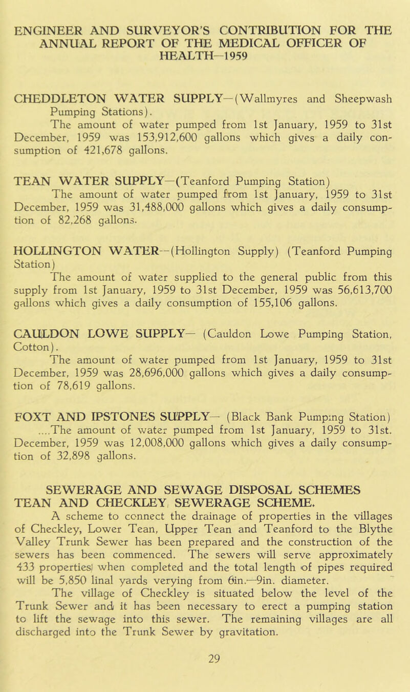 ENGINEER AND SURVEYOR’S CONTRIBUTION FOR THE ANNUAL REPORT OF THE MEDICAL OFFICER OF HEALTH-1959 CHEDDLETON WATER SUPPLY-(Wallmyres and Shcepwash Pumping Stations). The amount of water pumped from 1st January, 1959 to 31st December, 1959 was 153,912,600 gallons which gives a daily con- sumption of 421,678 gallons. TEAN WATER SUPPLY—(Teanford Pumping Station) The amount of water pumped from 1st January, 1959 to 31st December, 1959 was 31,488,000 gallons which gives a daily consump- tion of 82,268 gallons. HOLLINGTON W’^ATER—(Hollington Supply) (Teanford Pumping Station) The amount of water supplied to the general public from this supply from 1st January, 1959 to 31st December, 1959 was 56,613,700 gallons which gives a daily consumption of 155,106 gallons. CAULDON LOWE SUPPLY— (Cauldon Lowe Pumping Station, Cotton). The amount of water pumped from 1st January, 1959 to 31st December, 1959 was 28,696,000 gallons which gives a daily consump- tion of 78,619 gallons. FOXT AND IPSTONES SUPPLY— (Black Bank Pumping Station) ....The amount of water pumped from 1st January, 1959 to 31st. December, 1959 was 12,008,000 gallons which gives a daily consump- tion of 32,898 gallons. SEWERAGE AND SEWAGE DISPOSAL SCHEMES TEAN AND CHECKLEY, SEWERAGE SCHEME. A scheme to connect the drainage of properties in the villages of Checkley, Lower Tean, Upper Tean and Teanford to the Blythe Valley Trunk Sewer has been prepared and the construction of the sewers has been commenced. The sewers will serve approximately 433 properties! when completed and the total length of pipes required will be 5,850 linal yards verying from 6in.'—9in. diameter. The village of Checkley is situated below the level of the Trunk Sewer and/ it has been necessary to erect a pumping station to lift the sewage into this sewer. The remaining villages are all discharged into the Trunk Sewer by gravitation.