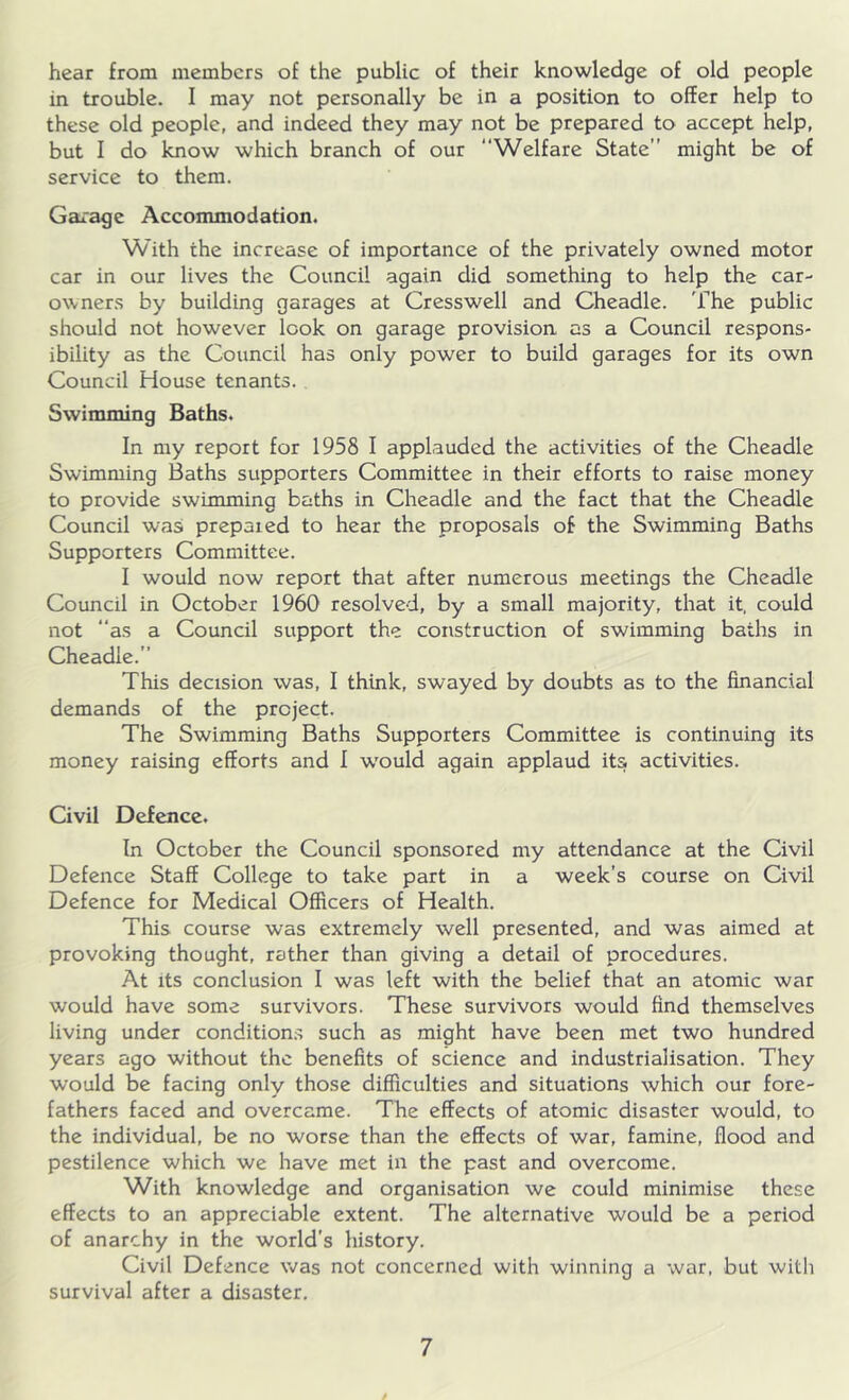 hear from members of the public of their knowledge of old people in trouble. I may not personally be in a position to offer help to these old people, and indeed they may not be prepared to accept help, but I do know which branch of our Welfare State might be of service to them. Garage Accommodation. With the increase of importance of the privately owned motor car in our lives the Council again did something to help the car- owners by building garages at Cresswell and Cheadle. The public should not however look on garage provision as a Council respons- ibility as the Council has only power to build garages for its own Council House tenants. Swimming Baths. In my report for 1958 I applauded the activities of the Cheadle Swimming Baths supporters Committee in their efforts to raise money to provide swimming baths in Cheadle and the fact that the Cheadle Council was prepared to hear the proposals of the Swimming Baths Supporters Committee. I would now report that after numerous meetings the Cheadle Council in October 1960 resolved, by a small majority, that it, could not “as a Council support the construction of swimming baths in Cheadle.” This decision was, I think, swayed by doubts as to the financial demands of the project. The Swimming Baths Supporters Committee is continuing its money raising efforts and I would again applaud its activities. Civil Defence. In October the Council sponsored my attendance at the Civil Defence Staff College to take part in a week’s course on Civil Defence for Medical Officers of Health. This course was extremely well presented, and was aimed at provoking thought, rather than giving a detail of procedures. At its conclusion I was left with the belief that an atomic war would have some survivors. These survivors would find themselves living under conditions such as might have been met two hundred years ago without the benefits of science and industrialisation. They would be facing only those difficulties and situations which our fore- fathers faced and overcame. The effects of atomic disaster would, to the individual, be no worse than the effects of war, famine, flood and pestilence which we have met in the past and overcome. With knowledge and organisation we could minimise these effects to an appreciable extent. The alternative would be a period of anarchy in the world's history. Civil Defence was not concerned with winning a war, but with survival after a disaster.