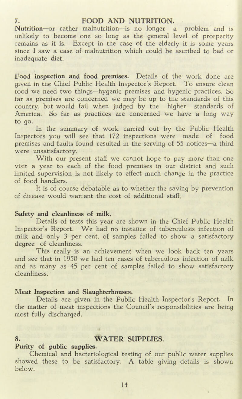 Nutrition—or rather malnutrition—is no longer a problem and is unlikely to become one so long as the general level of prosperity remains as it is. Except in the case of the elderly it is some years since I saw a case of malnutrition which could be ascribed to bad or inadequate diet. Food inspection and food premises. Details of the work done are given in tne Chief Public Health Inspector’s Report. To ensure clean rood we need two things—hygenic premises and hygenic practices. So tar as premises are concerned we may be up to tne standards of this country, but would fail when judged by tne higher standards of America. So far as practices are concerned we have a long way to go. In the summary of work carried out by the Public Health Inspectors you will see that 172 inspections were made of food premises and faults found resulted in the serving of 55 notices—a third were unsatisfactory. With our present staff we cannot hope to pay more than one visit a year to each of the food premises in our district and such limited supervision is not likely to effect much change in the practice of food handlers. It is of course debatable as to whether the saving by prevention of disease would wariant the cost of additional staff. Safety and cleanliness of milk. Details of tests this year are shown in the Chief Public Health Inspector’s Report. We had no instance of tuberculosis infection of milk and only 3 per cent, of samples failed to show a satisfactory degree of cleanliness. This really is an achievement when we look back ten years and see that in 1950 we had ten cases of tuberculous infection of milk and as many as 45 per cent of samples failed to show satisfactory cleanliness. Meat Inspection and Slaughterhouses. Details are given in the Public Health Inspector’s Report. In the matter of meat inspections the Council's responsibilities are being most fully discharged. 8. WATER SUPPLIES. Purity of public supplies. Chemical and bacteriological testing of our public water supplies showed these to be satisfactory. A table giving details is shown below. M