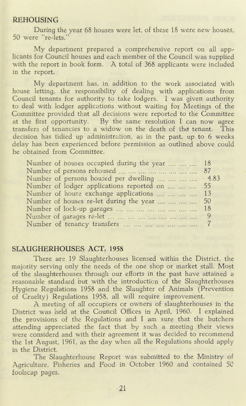 REHOUSING During the year 68 houses were let, of these 18 were new houses, 50 were “re-lets.” My department prepared a comprehensive report on all app- licants for Council houses and each member of the Council was supplied with the report in book form. A total of 368 applicants were included in the report. My department has, in addition to the work associated with house letting, the responsibility of dealing with applications from Council tenants for authority to take lodgers. I was given authority to deal with lodger applications without waiting for Meetings of the Committee provided that all decisions were reported to the Committee at the first opportunity. By the same resolution I can now agree transfers of tenancies to a widow on the death of thd tenant. This decision has tidied up administration, as in the past, up to 6 weeks delay has been experienced before permission as outlined above could be obtained from Committee. Number of houses occupied during the year 18 Number of persons rehoused 87 Number of persons housed per dwelling 4.83 Number of lodger applications reported on 55 Number of house exchange applications 13 Number of houses re-let during the year 50 Number of lock-up garages 18 Number of garages re-let 9 Number of tenancy transfers 7 SLAUGHERHOUSES ACT, 1958 There are 19 Slaughterhouses licensed within the District, the majority serving only the needs of the one shop or market stall. Most of the slaughterhouses through our efforts in the past have attained a reasonable standard but with the introduction of the Slaughterhouses Hygiene Regulations 1958 and the Slaughter of Animals (Prevention of Cruelty) Regulations 1958, all will require improvement. A meeting of all occupiers or owners of slaughterhouses in the District was held at the Council Offices in April, 1960. I explained the provisions of the Regulations and I am sure that the butchers attending appreciated the fact that by such a meeting their views were considerd and with their agreement it was decided to recommend the 1st August, 1961, as the day when all the Regulations should apply in the District. The Slaughterhouse Report was submitted to the Ministry of Agriculture, Fisheries and Food in October 1960 and contained 50 foolscap pages.