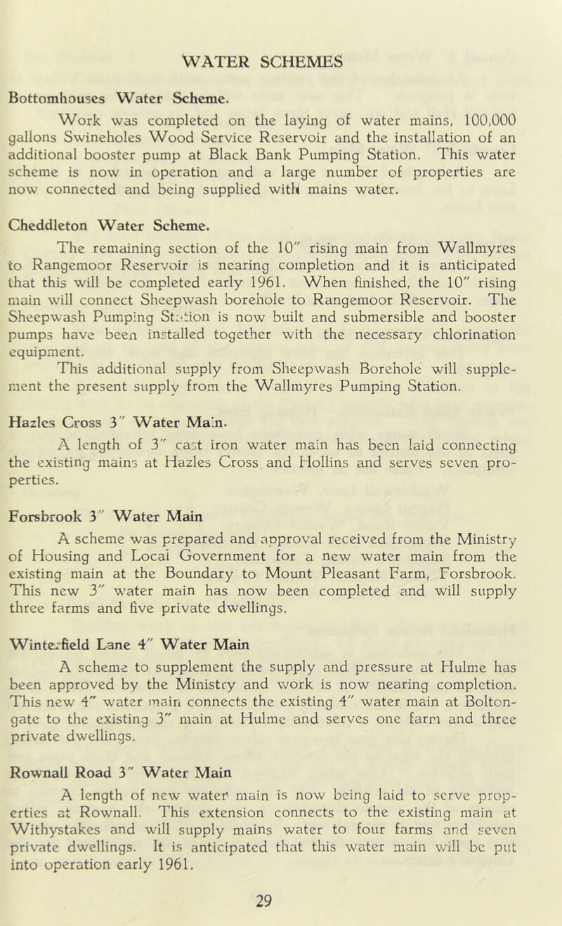 WATER SCHEMES Bottomhouses Water Scheme. Work was completed on the laying of water mains, 100,000 gallons Swineholes Wood Service Reservoir and the installation of an additional booster pump at Black Bank Pumping Station. This water scheme is now in operation and a large number of properties are now connected and being supplied with mains water. Cheddleton Water Scheme. The remaining section of the 10 rising main from Wallmyres to Rangemoor Reservoir is nearing completion and it is anticipated that this will be completed early 1961. When finished, the 10 rising main will connect Sheepwash borehole to Rangemoor Reservoir. The Sheepwash Pumping Station is now built and submersible and booster pumps have been installed together with the necessary chlorination equipment. This additional supply from Sheepwash Borehole will supple- ment the present supply from the Wallmyres Pumping Station. Hazlcs Cross 3 Water Main. A length of 3 cast iron water main has been laid connecting the existing mains at Hazles Cross and Hollins and serves seven pro- perties. Forsbrook 3 Water Main A scheme was prepared and approval received from the Ministry of Housing and Local Government for a new water main from the existing main at the Boundary to Mount Pleasant Farm, Forsbrook. This new 3 water main has now been completed and will supply three farms and five private dwellings. Winterfield Lane 4 Water Main A scheme to supplement the supply and pressure at Hulme has been approved by the Ministry and work is now nearing completion. This new 4 water main connects the existing 4 water main at Boltcn- gate to the existing 3 main at Hulme and serves one farm and three private dwellings. Rownall Road 3 Water Main A length of new water1 main is now being laid to serve prop- erties at Rownall. This extension connects to the existing main at Withystakes and will supply mains water to four farms and seven private dwellings. It is anticipated that this water main will be put into operation early 1961.