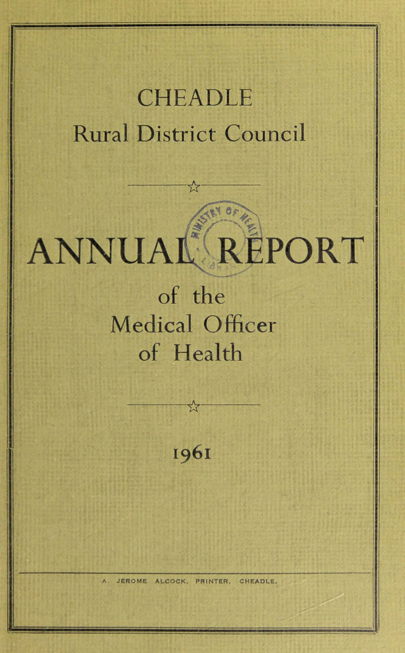 CHEADLE Rural District Council ☆ ANNUA of the Medical Officer of Health 1961 A. JEROME ALCOCK. PRINTER. CHEADLE,