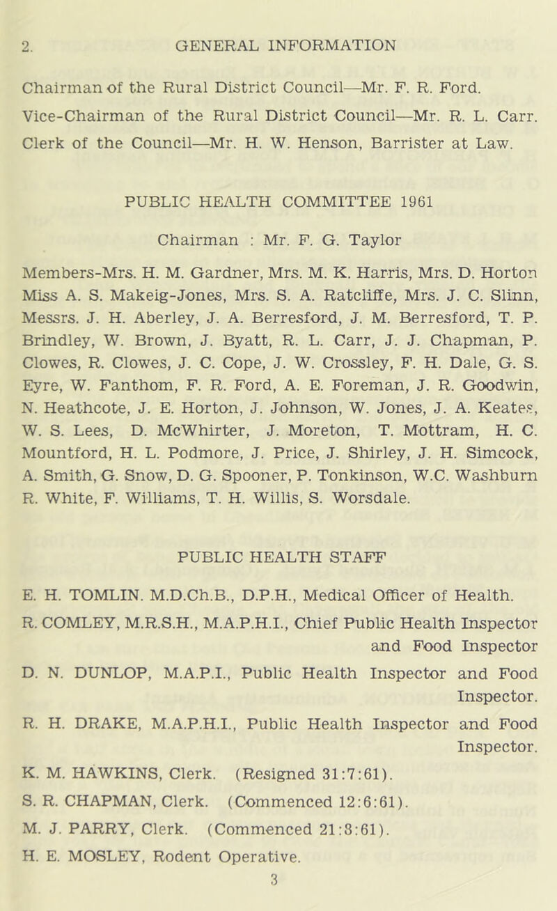 2. GENERAL INFORMATION Chairman of the Rural District Council—Mr. F. R. Ford. Vice-Chairman of the Rural District Council—Mr. R. L. Carr. Clerk of the Council—^Mr. H. W. Henson, Barrister at Law. PUBLIC HEALTH COMMITTEE 1961 Chairman ; Mr. F. G. Taylor Members-Mrs. H. M. Gardner, Mrs. M. K. Harris, Mrs. D. Horton Miss A. S. Makeig-Jones, Mrs. S. A. Ratcliffe, Mrs. J. C. Slinn, Messrs. J. H. Aberley, J. A. Berresford, J. M. Berresford, T. P. Brindley, W. Brown, J. Byatt, R. L. Carr, J. J. Chapman, P. Clowes, R. Clowes, J. C. Cope, J. W. Crossley, F. H. Dale, G. S. Eyre, W. Fanthom, F. R. Ford, A. E. Foreman, J. R. Goodwin, N. Heathcote, J. E. Horton, J. Johnson, W. Jones, J. A. Keates, W. S. Lees, D. McWhirter, J. Moreton, T. Mottram, H. C. Mountford, H. L. Podmore, J. Price, J. Shirley, J. H. Simcock, A. Smith, G. Snow, D. G. Spooner, P. Tonkinson, W.C. Washburn R. White, F. Williams, T. H. Willis, S. Worsdale. PUBLIC HEALTH STAFF E. H. TOMLIN. M.D.Ch.B., D.P.H., Medical Officer of Health. R. COMLEY, M.R.S.H., M.A.P.H.I., Chief Public Health Inspector and Food Inspector D. N. DUNLOP, M.A.P.I., Public Health Inspector and Food Inspector. R. H. DRAKE, M.A.P.H.I., Public Health Inspector and Food Inspector. K. M. HAWKINS, Clerk. (Resigned 31:7:61). S. R. CHAPMAN, Clerk. (Commenced 12:6:61). M. J. PARRY, Clerk. (Commenced 21:8:61). H. E. MOSLEY, Rodent Operative.