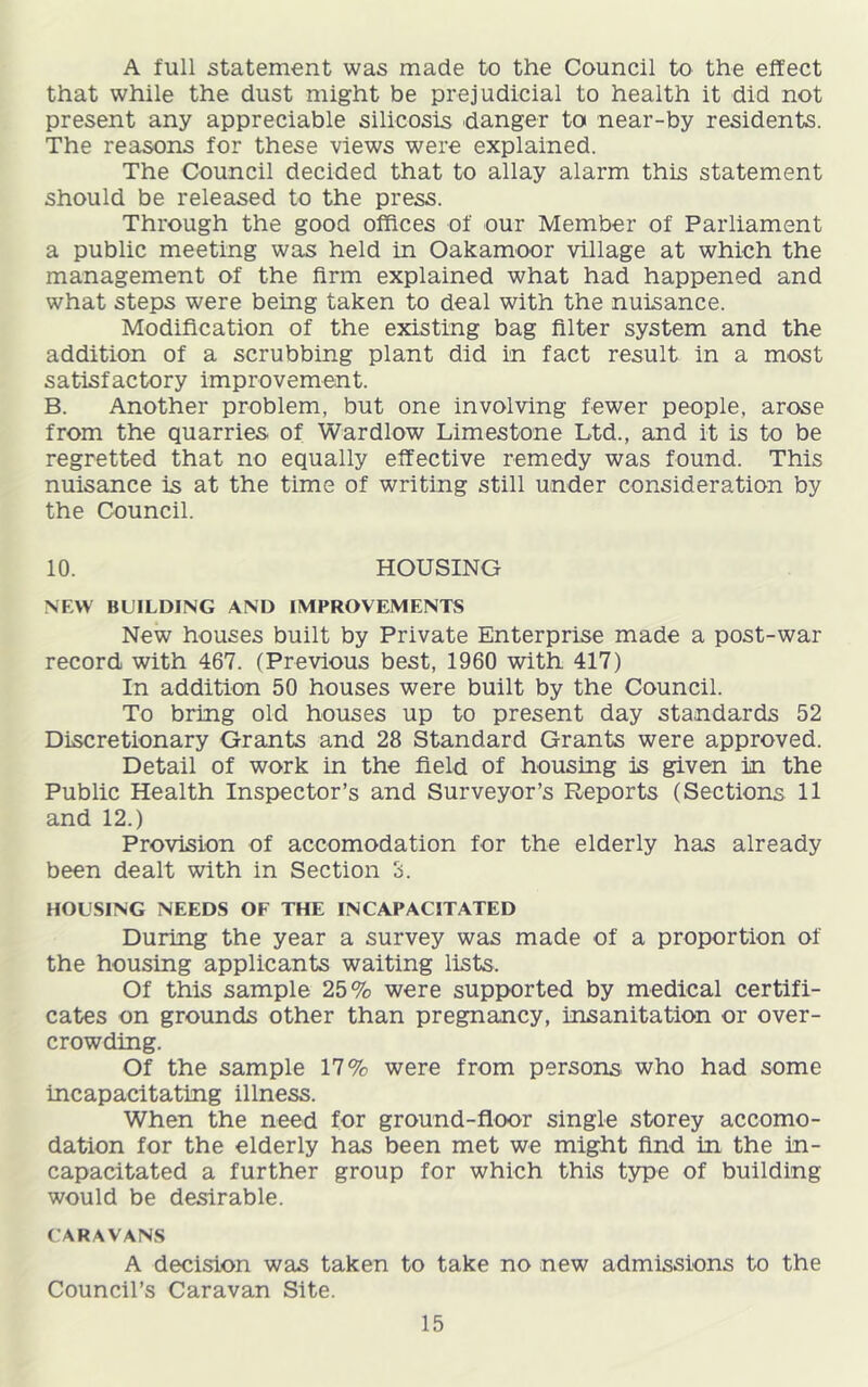A full statement was made to the Council to the effect that while the dust might be prejudicial to health it did not present any appreciable silicosis danger to near-by residents. The reasons for these views were explained. The Council decided that to allay alarm this statement should be released to the press. Through the good offices of our Member of Parliament a public meeting was held in Oakamoor village at which the management of the firm explained what had happened and what steps were being taken to deal with the nuisance. Modification of the existing bag filter system and the addition of a scrubbing plant did in fact result in a most satisfactory improvement. B. Another problem, but one involving fewer people, arose from the quarries of Wardlow Limestone Ltd., and it is to be regretted that no equally effective remedy was found. This nuisance is at the time of writing still under consideration by the Council. 10. HOUSING NEW BUILDING AND IMPROVEMENTS New houses built by Private Enterprise made a post-war record with 467. (Previous best, 1960 with 417) In addition 50 houses were built by the Council. To bring old houses up to present day standards 52 Discretionary Grants and 28 Standard Grants were approved. Detail of work in the field of housing is given in the Public Health Inspector’s and Surveyor’s Reports (Sections 11 and 12.) Provision of accomodation for the elderly has already been dealt with in Section 3. HOUSING NEEDS OF THE INCAPACITATED During the year a survey was made of a proportion of the housing applicants waiting lists. Of this sample 25% were supported by medical certifi- cates on grounds other than pregnancy, insanitation or over- crowding. Of the sample 17% were from persons, who had some incapacitating illness. When the need for ground-floor single storey accomo- dation for the elderly has been met we might find in the in- capacitated a further group for which this type of building would be desirable. CARAVANS A decision was taken to take no new admissions to the Council’s Caravan Site.