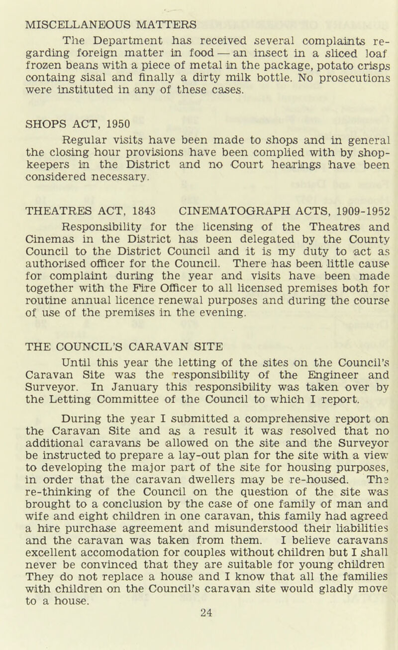MISCELLANEOUS MATTERS The Department has received several complaints re- garding foreign matter in food — an insect in a sliced loaf frozen beans with a piece of metal in the package, potato crisps containg sisal and finally a dirty milk bottle. No prosecutions were instituted in any of these cases. SHOPS ACT, 1950 Regular visits have been made to shops and in general the closing hour provisions have been complied with by shop- keepers in the District and no Court hearings have been considered necessary. THEATRES ACT, 1843 CINEMATOGRAPH ACTS, 1909-1952 Responsibility for the licensing of the Theatres and Cinemas in the District has been delegated by the County Council to the District Council and it is my duty to act as authorised officer for the Council. There has been little cause for complaint during the year and visits have been made together with the Fire Officer to all licensed premises both for routine annual licence renewal purposes and during the course of use of the premises in the evening. THE COUNCIL’S CARAVAN SITE Until this year the letting of the sites on the Council’s Caravan Site was the responsibility of the Engineer and Surveyor. In January this resp>onsibility was taken over by the Letting Committee of the Council to which I report. During the year I submitted a comprehensive report on the Caravan Site and as a result it was' resolved that no additional caravans be allowed on the site and the Surveyor be instructed to prepare a lay-out plan for the site with a view to developing the major part of the site for housing purposes, in order that the caravan dwellers may be re-housed. The re-thinking of the Council on the question of the site was brought to a conclusion by the case of one family of man and wife and eight children in one caravan, this family had agreed a hire purchase agreement and misunderstood their liabilities and the caravan was taken from them. I believe caravans excellent accomodation for couples without children but I shall never be convinced that they are suitable for young children They do not replace a house and I know that all the families with children on the Council’s caravan site would gladly move to a house.