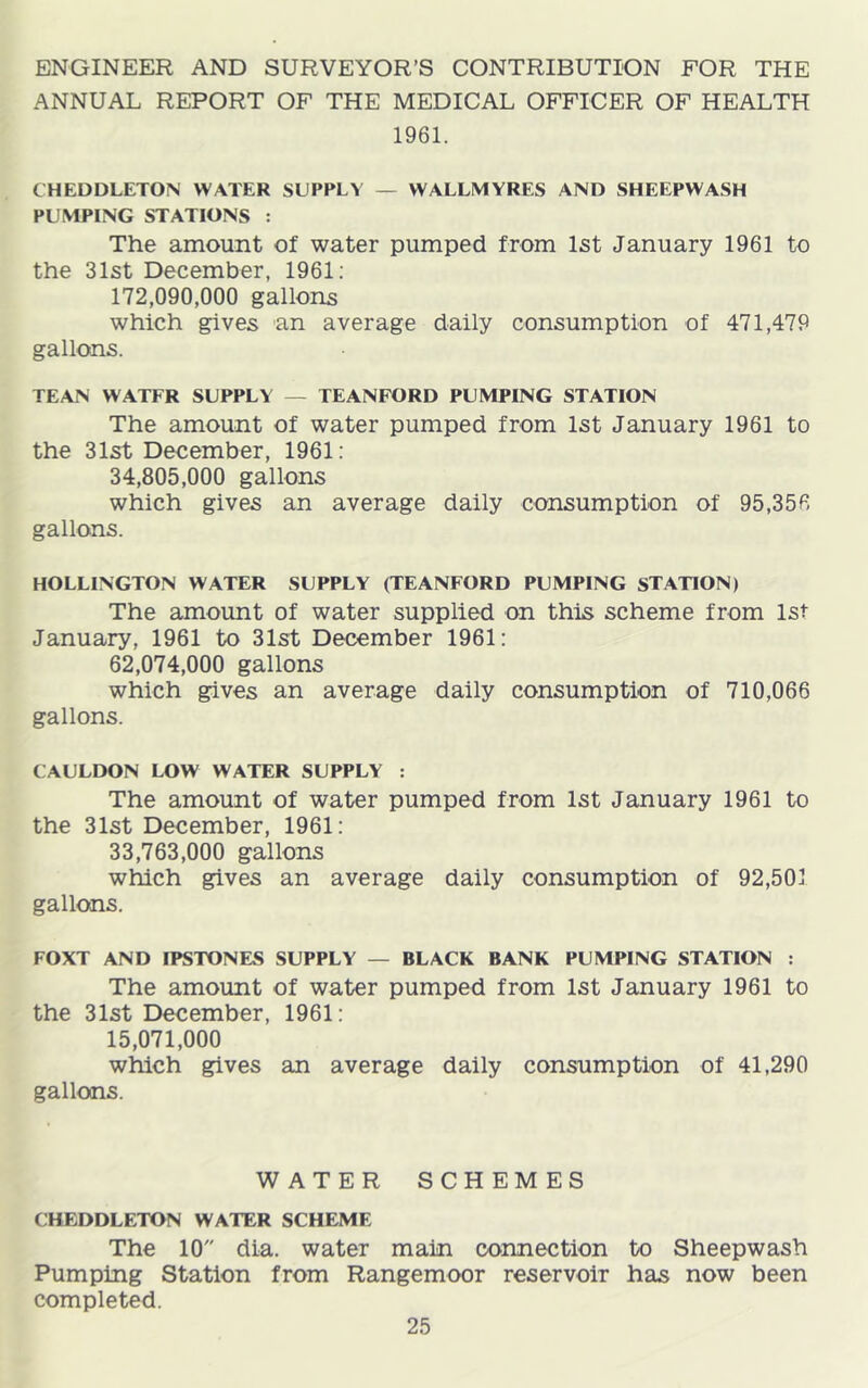 ENGINEER AND SURVEYOR’S CONTRIBUTION FOR THE ANNUAL REPORT OF THE MEDICAL OFFICER OF HEALTH 1961. CHEDDLETON WATER SUPPLY — WALLMYRES AND SHEEPWASH PUMPING STATIONS : The amount of water pumped from 1st January 1961 to the 31st December, 1961; 172.090.000 gallons which gives an average daily consumption of 471,479 gallons. TEAN WATER SUPPLY — TEANFORD PUMPING STATION The amount of water pumped from 1st January 1961 to the 31st December, 1961: 34.805.000 gallons which gives an average daily consumption of 95,356 gallons. HOLLINGTON WATER SUPPLY (TEANFORD PUMPING STATION) The amount of water supplied on this scheme from 1st January, 1961 to 31st December 1961: 62.074.000 gallons which gives an average daily consumption of 710,066 gallons. CAULDON LOW WATER SUPPLY : The amount of water pumped from 1st January 1961 to the 31st December, 1961: 33.763.000 gallons which gives an average daily consumption of 92,501 gallcttis. FOXT AND IPSTONES SUPPLY — BLACK BANK PUMPING STATION : The amount of water pumped from 1st January 1961 to the 31st December, 1961: 15.071.000 which gives an average daily consumption of 41,290 gallons. WATER SCHEMES CHEDDLETON WATER SCHEME The 10 dia. water main connection to Sheepwash Pumping Station from Rangemoor reservoir has now been completed.