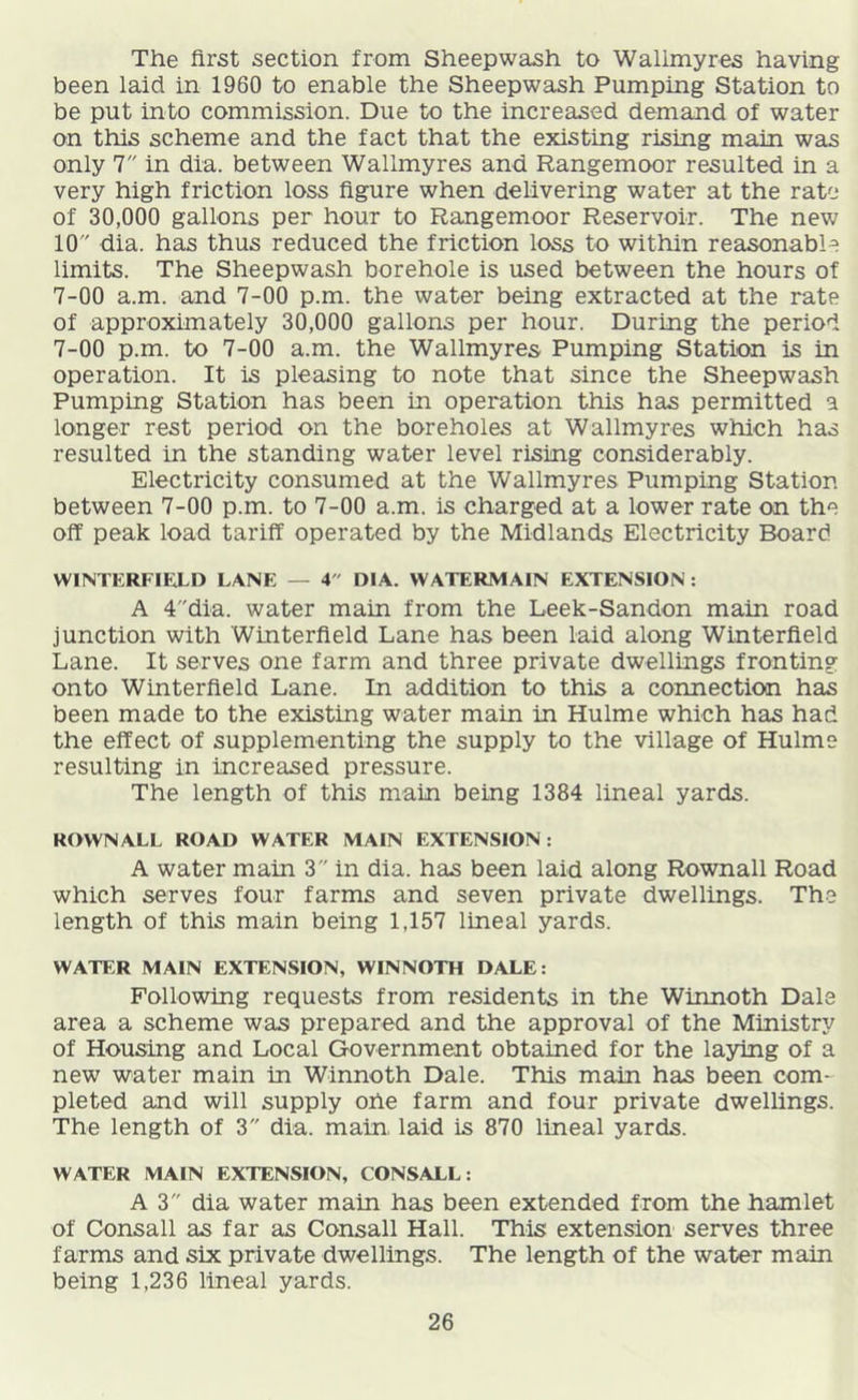 The first section from Sheep wash to Wallmyres having been laid in 1960 to enable the Sheepwash Pumping Station to be put into commission. Due to the increased demand of water on this scheme and the fact that the existing rising main was only 7 in dia. between Wallmyres and Rangemoor resulted in a very high friction loss figure when delivering water at the rate of 30,000 gallons per hour to Rangemoor Reservoir. The new 10 dia. has thus reduced the friction loss to within reasonable limits. The Sheepwash borehole is used between the hours of 7-00 a.m. and 7-00 p.m. the water being extracted at the rate of approximately 30,000 gallons per hour. During the period 7-00 p.m. to 7-00 a.m. the Wallmyres Pumping Station is in operation. It is pleasing to note that since the Sheepwash Pumping Station has been in operation this has permitted a longer rest period on the boreholes at Wallmyres which has resulted in the standing water level rising considerably. Electricity consumed at the Wallmyres Pumping Station between 7-00 p.m. to 7-00 a.m. is charged at a lower rate on the off peak load tariff operated by the Midlands Electricity Board WINTERFIian LANE — 4 DIA. WATERMAIN EXTENSION; A 4dia. water main from the Leek-Sandon main road junction with Winterfield Lane has been laid along Winterfield Lane. It serves one farm and three private dwellings fronting onto Winterfield Lane. In addition to this a connection has been made to the existing water main in Hulme which has had the effect of supplementing the supply to the village of Hulme resulting in increased pressure. The length of this main being 1384 lineal yards. ROWNALL ROAD WATER MAIN EXTENSION : A water main 3 in dia. has been laid along Rownall Road which serves four farms and seven private dwellings. The length of this main being 1,157 lineal yards. WATER MAIN EXTENSION, WINNOTH DALE: Following requests from residents in the Winnoth Dale area a scheme was prepared and the approval of the Ministry of Housing and Local Government obtained for the laying of a new' water main in Winnoth Dale. This main has been com- pleted and wall supply ohe farm and four private dwellings. The length of 3 dia. main, laid is 870 lineal yards. WATER MAIN EXTENSION, CONSALL: A3 dia water main has been extended from the hamlet of Gonsall as far as Consall Hall. This extension serves three farms and six private dwellings. The length of the water main being 1,236 lineal yards.