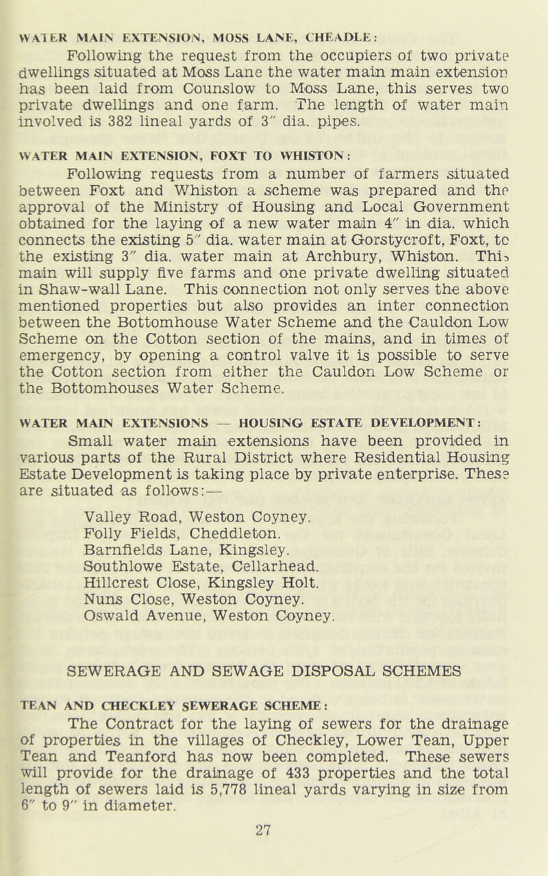 WATER MAIN EXTENSION, MOSS LANE, CHEAOLE: Following the request from the occupiers of two private dwellings situated at Moss Lane the water main main extensioo has been laid from Counslow to Moss Lane, this serves two private dwellings and one farm. The length of water main involved is 382 lineal yards of 3 dia. pipes. W ATER MAIN EXTENSION, FOXT TO WHISTON; Following requests from a number of farmers situated between Foxt and Whiston a scheme was prepared and the approval of the Ministry of Housing and Local Government obtained for the laying of a new water main 4 in dia. which connects the existing 5 dia. water main at Gorstycroft, Foxt, to the existing 3 dia. water main at Archbury, Whiston. Thi^ main will supply five farms and one private dwelling situated in Shaw-wall Lane. This connection not only serves the above mentioned properties but also provides an inter connection between the Bottomhouse Water Scheme and the Cauldon Low Scheme on the Cotton section of the mains, and in times of emergency, by opening a control valve it is possible to serve the Cotton section from either the Cauldon Low Scheme or the Bottomhouses Water Scheme. WATER MAIN EXTENSIONS — HOUSING ESTATE DEVELOPMENT: Small water main extensions have been provided in various parts of the Rural District where Residential Housing Estate Development is taking place by private enterprise. These are situated as follows:— Valley Road, Weston Coyney. Folly Fields, Cheddleton. Bamfields Lane, Kingsley. Southlowe Estate, Cellarhead. Hillcrest Close, Kingsley Holt. Nuns Close, Weston Coyney. Oswald Avenue, Weston Coyney. SEWERAGE AND SEWAGE DISPOSAL SCHEMES TEAN AND CHECKLEY SEWERAGE SCHEME: The Contract for the laying of sewers for the drainage of properties in the villages of Checkley, Lower Tean, Upper Tean and Teanford has now been completed. These sewers will provide for the drainage of 433 properties and the total length of sewers laid is 5,778 lineal yards varying in size from 6 to 9 in diameter.