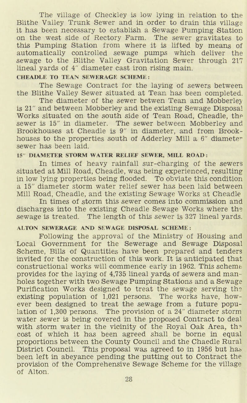 The village of Checkley is low lying in relation to the Blithe Valley Trunk Sewer and in order to drain this village it has be-en necessary to establish a Sewage Pumping Station on the west side of Rectory Farm. The sewer gravitates to this Pumping Station from where it is lifted by means of automatically controlled sewage pumps which deliver the sewage to the Blithe Valley Gravitation Sewer through 217 lineal yards of 4 diameter cast iron rising main. CHEADLE TO TEAN SEWERAGE SCHEME: The Sewage Contract for the laying of sewers between the Blithe Valley Sewer situated at Tean has been completed. The diameter of the sewer betwen Tean and Mobberley is 21 and between Mobberley and the existing Sewage Disposal Works situated on the south side of Tean Road, Cheadle, the sewer is 15 in diameter. The sewer between Mobberley and Brookhouses at Cheadle is 9 in diameter, and from Brook- houses to the properties south of Adderley Mill a 6 diamete” sewer has been laid. IS DIAMETER STORM WATER RELIEF SEWER, MILL ROAD: In times of heavy rainfall sur-charging of the sewers situated at Mill Road, Cheadle, was being experienced, resulting in low lying properties being flooded. To obviate this condition a 15 diameter storm water relief sewer has been laid between Mill Road, Cheadle, and the existing Sewage Works at Cheadle In times of storm this sewer comes into commission and discharges into the existing Cheadle Sewage Works where the sewage is treated. The length of this sewer is 327 lineal yards. ALTON SEWERAGE AND SEWAGE DISPOSAL SCHEME: Following the approval of the Ministry of Housing and Local Government for the Sewerage and Sewage Disposal Scheme, Bills of Quantities have been prepared and tenders invited for the construction of this work. It is anticipated that constructional works will commence early in 1962. This scheme provides for the laying of 4,735 lineal yards of sewers and man- holes together with two Sewage Pumping Stations and a Sewage Purification Works designed to treat the sewage serving the existing population of 1,021 persons. The works have, how- ever been designed to treat the sewage from a future popu- lation of 1,300 persons. The provision of a 24 diameter storm water sewer is being covered in the proposed Contract to deal with storm water in the vicinity of the Royal Oak Area, th^ cost of which it has been agreed shall be borne in equal proportions between the County Council and the Chaedle Rural District Council. This proposal was agreed to in 1956 but ha.5 been left in abeyance pending the putting out to Contract the provision of the Comprehensive Sewage Scheme for the village of Alton.