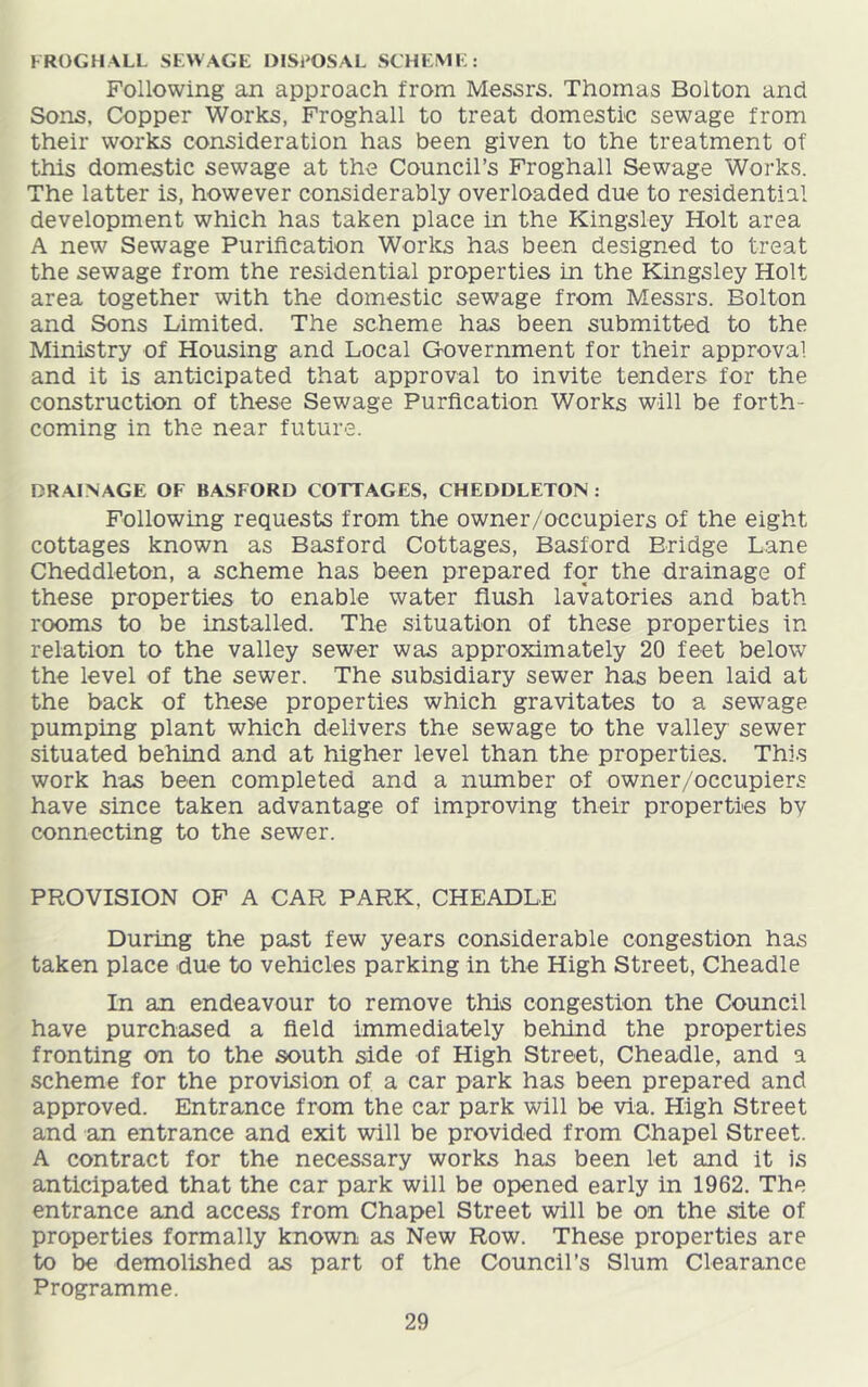 FROGHALL SEWAGE DISPOSAL SCHEME: Following an approach from Messrs. Thomas Bolton and Sons, Copper Works, Froghall to treat domestic sewage from their works consideration has been given to the treatment of this domestic sewage at the Council’s Froghall Sewage Works. The latter is, however considerably overloaded due to residential development which has taken place in the Kingsley Holt area A new Sewage Purification Works has been designed to treat the sewage from the residential properties in the Kingsley Holt area together with the domestic sewage from Messrs. Bolton and Sons Limited. The scheme has been submitted to the Ministry of Housing and Local Government for their approval and it is anticipated that approval to invite tenders for the construction of these Sewage Purflcation Works will be forth- coming in the near future. DRAINAGE OF BASFORD COTTAGES, CHEDDLETON : Following requests from the owner/occupiers of the eight cottages known as Basford Cottages, Basford Bridge Lane Cheddleton, a scheme has been prepared for the drainage of these properties to enable water flush lavatories and bath rooms to be installed. The situation of these properties in relation to the valley sewer was approximately 20 feet below the level of the sewer. The subsidiary sewer has been laid at the back of these properties which gravitates to a sewage pumping plant which delivers the sewage to the valley sewer situated behind and at higher level than the properties. This work has been completed and a number of owner/occupiers have since taken advantage of improving their properties bv connecting to the sewer. PROVISION OF A CAR PARK, CHEADLE During the past few years considerable congestion has taken place due to vehicles parking in the High Street, Cheadle In an endeavour to remove this congestion the Council have purchased a field immediately behind the properties fronting on to the south side of High Street, Cheadle, and a scheme for the provision of a car park has been prepared and approved. Entrance from the car park will be via. High Street and an entrance and exit will be provided from Chapel Street. A contract for the necessary works has been let and it is anticipated that the car park will be opened early in 1962. The entrance and access from Chapel Street will be on the site of properties formally known as New Row. These properties are to be demolished as part of the Council’s Slum Clearance Programme.
