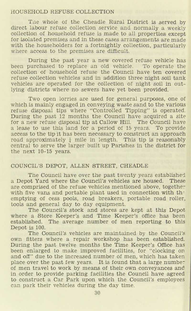 HOUSEHOLD REFUSE COLLECTION Tne whole of the Cheadle Rural District is served by direct labour refuse collection service and normally a weekly collection of household refuse is made to all properties except for isolated premises and in these cases arrangements are made with the householders for a fortnightly collection, particularly where access to the premises are difficult. During the past year a new covered refuse vehicle has been purchased to replace an old vehicle. To operate the collection of household refuse the Council have ten covered refuse collection vehicles and in addition three night soil tank vehicles are operated for the collection of night soil in out- lying districts where no sewers have yet been provided. Two open lorries are used for general purposes, one of which is mainly engaged in conveying waste sand to the various refuse disposal tips where “Controlled Tipping” is operated. During the past 12 months the Council have acquired a site for a new refuse disposal tip at Callow Hill. The Council have a lease to use this land for a period of 15 years. To provide access to the tip it has been necessary to construct an approach road approximately i mile in length. This tip is reasonably central to serve the larger built up Parishes in the district for the next 10-15 years. COUNCIL’S DEPOT, ALLEN STREET, CHEADLE The Council have over the past twenty years established a Depot Yard where the Council’s vehicles are housed. These are comprised of the refuse vehicles mentioned above, together with five vans and portable plant used in connection with th' emptying of cess pools, road breakers, portable road roller, tools and general day to day equipment. The Council’s stock and stores are kept at this Depot where a Store Keeper’s and Time Keeper’s office has been established. The average number of men reporting to this Depot is 100. The Council’s vehicles are maintained by the Council’s own fitters where a repair workshop has been established. During the past twelve months the Time Keeper’s Office has been enlarged to make improved facilities, for “clocking on and off” due to the increased number of men, which has taken place over the past few years. It is found that a large number of men travel to work by means of their own conveyances and in order to provide parking facilities the Council have agreed to construct a Car Park upon which the Council’s employees can park their vehicles during the day time.