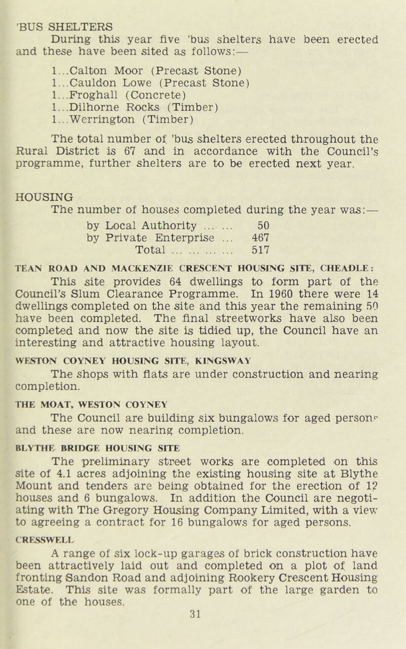’BUS SHELTERS During this year five ’bus shelters have been erected and these have been sited as follows:— 1.. .Calton Moor (Precast Stone) 1.. .Cauldon Lowe (Precast Stone) 1.. .Froghall (Concrete) 1.. .Dilhorne Rocks (Timber) 1.. .Werrington (Timber) The total number of ’bus shelters erected throughout the Rural District is 67 and in accordance with the Council’s programme, further shelters are to be erected next year. HOUSING The number of houses completed during the year was;— by Local Authority 50 by Private Enterprise ... 467 Total 517 TEAN ROAD AND .MACKENZIE CRESCENT HOUSING SITE, CHEADLE: This site provides 64 dwellings to form part of the Council’s Slum Clearance Programme. In 1960 there were 14 dwellings completed on the site and this year the remaining 50 have been completed. The final streetworks have also been completed and now the site is tidied up, the Council have an interesting and attractive housing layout. WESTON COYNEY HOUSING SITE, KINGSWAY The shops with flats are under construction and nearing completion. THE MOAT, WESTON COYNEY The Council are building six bungalows for aged person^ and these are now nearing completion. BLYTHE BRIDGE HOUSING SITE The preliminary street works are completed on this site of 4.1 acres adjoining the existing housing site at Blythe Mount and tenders are being obtained for the erection of 12 houses and 6 bungalows. In addition the Council are negoti- ating with The Gregory Housing Company Limited, with a view to agreeing a contract for 16 bungalows for aged persons. CRKSSWELL A range of six lock-up garages of brick construction have been attractively laid out and completed on a plot of land fronting Sandon Road and adjoining Rookery Crescent Housing Estate. This site was formally part of the large garden to one of the houses.