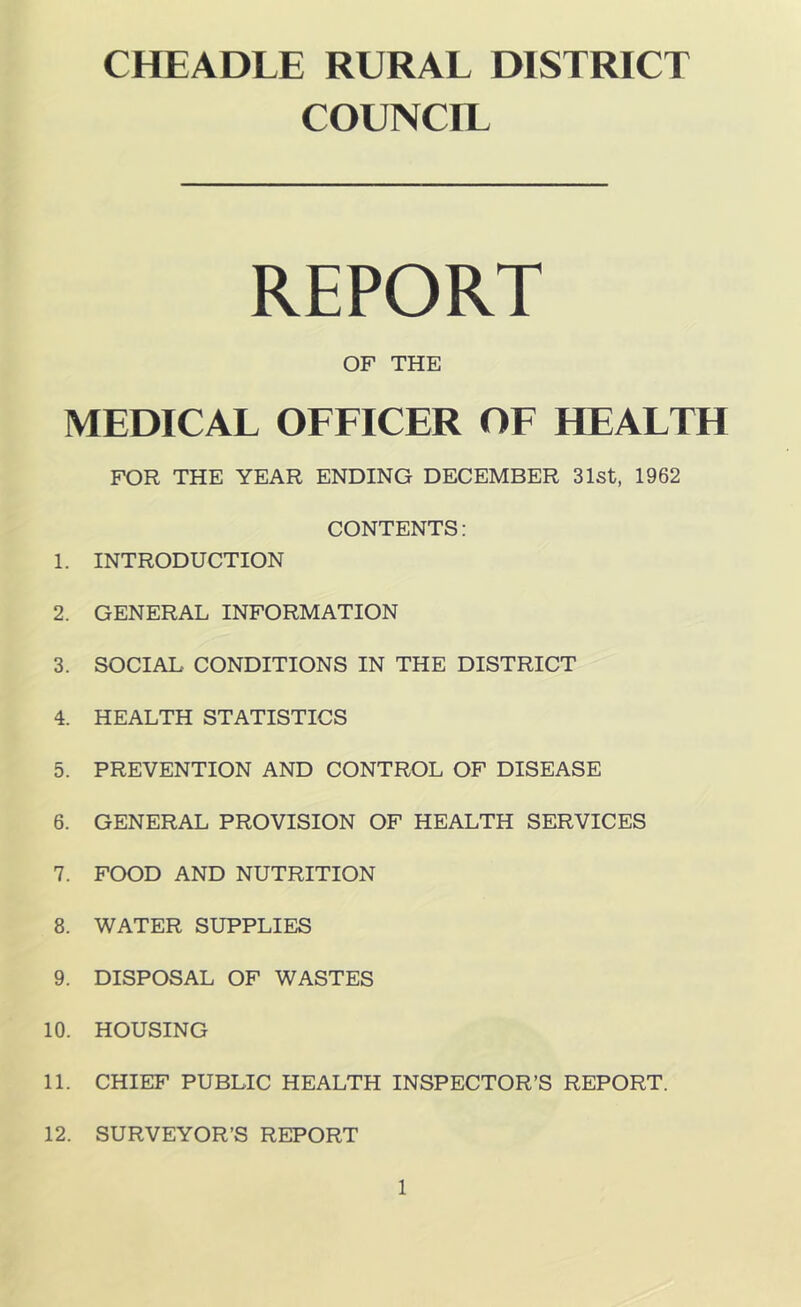 CHEADLE RURAL DISTRICT COUNCIL REPORT OF THE MEDICAL OEEICER OE HEALTH FOR THE YEAR ENDING DECEMBER 31st, 1962 CONTENTS: 1. INTRODUCTION 2. GENERAL INFORMATION 3. SOCIAL CONDITIONS IN THE DISTRICT 4. HEALTH STATISTICS 5. PREVENTION AND CONTROL OF DISEASE 6. GENERAL PROVISION OF HEALTH SERVICES 7. FOOD AND NUTRITION 8. WATER SUPPLIES 9. DISPOSAL OF WASTES 10. HOUSING 11. CHIEF PUBLIC HEALTH INSPECTOR’S REPORT. 12. SURVEYOR’S REPORT