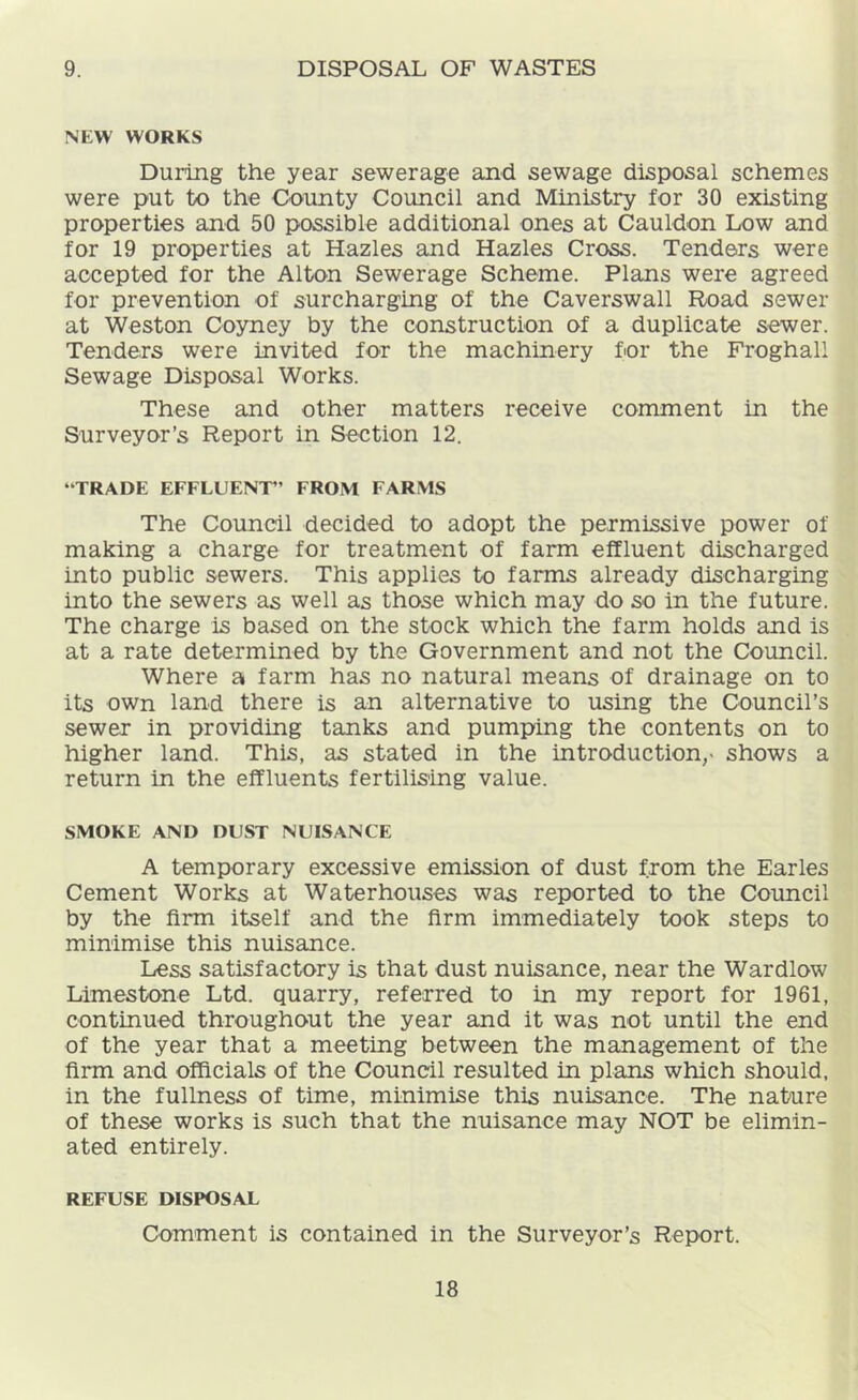 9. DISPOSAL OF WASTES NEW WORKS During the year sewerage and sewage disposal schemes were put to the County Council and Ministry for 30 existing properties and 50 possible additional ones at Cauldon Low and for 19 properties at Hazles and Hazles Cross. Tenders were accepted for the Alton Sewerage Scheme. Plans were agreed for prevention of surcharging of the Caverswall Road sewer at Weston Coyney by the construction of a duplicate sewer. Tenders were invited for the machinery for the Froghall Sewage Disposal Works. These and other matters receive comment in the Surveyor’s Report in Section 12. “TRADE EFFLUENT” FROM FARMS The Council decided to adopt the permissive power of making a charge for treatment of farm effluent discharged into public sewers. This applies to farms already discharging into the sewers as well as those which may do so in the future. The charge is based on the stock which the farm holds and is at a rate determined by the Government and not the Council. Where a farm has no natural means of drainage on to its own land there is an alternative to using the Council’s sewer in providing tanks and pumping the contents on to higher land. This, as stated in the introduction,- shows a return in the effluents fertilis'ing value. SMOKE AND DUST NUISANCE A temporary excessive emission of dust from the Earles Cement Works at Waterhouses was reported to the Council by the firm itself and the firm immediately took steps to minimise this nuisance. Less satisfactory is that dust nuisance, near the Wardlow Limestone Ltd. quarry, referred to in my report for 1961, continued throughout the year and it was not until the end of the year that a meeting between the management of the firm and officials of the Council resulted in plans which should, in the fullness of time, minimise this nuisance. The nature of these works is such that the nuisance may NOT be elimin- ated entirely. REFUSE DISPOSAL Comment is contained in the Surveyor’s Report.