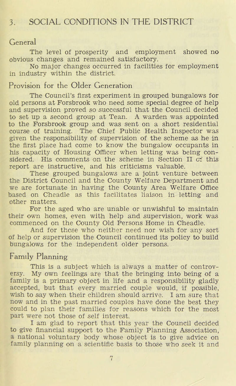 3. SOCIAL CONDITIONS IN THE DISTRICT General The level of prosperity and employment showed no obvious changes and remained satisfactory. No major changes occurred in facilities for employment in industry within the district. Provision for the Older Generation The Council’s first experiment in grouped bungalows for old persons at Forsbrook who need some special degree of help and supervision proved so successful that the Council decided to set up a second group at Tean. A warden was appointed to the Forsbrook group and was sent on a short residential course of training. The Chief Public Health Inspector was given the responsibility of supervision of the scheme as he in the first place had come to know the bungalow occupants in his capacity of Housing Officer when letting was being con- sidered. His comments on the scheme in Section II of this report are instructive, and his criticisms valuable. These grouped bungalows are a joint venture between the District Council and the County Welfare Department and we are fortunate in having the County Area Welfare Office based on Cheadle as this facilitates liaison in letting and other matters. For the aged who are unable or unwishful to maintain their own homes, even with help and supervision, work was commenced on the County Old Persons Home in Cheadle. And for those who neither need nor wish for any sort of help or supervision the Council continued its policy to build bungalows for the independent older persons. Family Planning This is a subject which is always a matter of controv- ersy. My own feelings are that the bringing into being of a family is a primary object in life and a responsibility gladly accepted, but that every married couple would, if possible, wish to say when their children should arrive. I am sure that now and in the past married couples have done the best they could to plan their families for reasons which for the most part were not those of self interest. I am glad to report that this year the Council decided to give financial support to the Family Planning Association, a national voluntary body whose object is to give advice on family planning on a scientific basis to those who seek it and