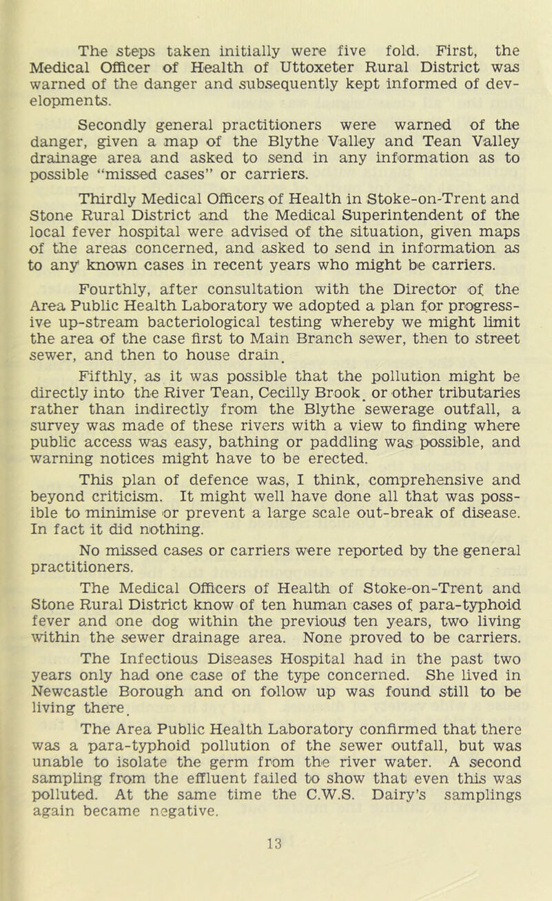 The steps taken initially were five fold. First, the Medical Officer of Health of Uttoxeter Rural District was warned of the danger and subsequently kept informed of dev- elopments. Secondly general practitioners were warned of the danger, given a map of the Blythe Valley and Tean Valley drainage area and asked to send in any information as to possible “missed cases” or carriers. Thirdly Medical Officers of Health in Stoke-on-Trent and Stone Rural District and the Medical Superintendent of the local fever hospital were advised of the situation, given maps of the areas concerned, and asked to send in information as to any known cases in recent years who might be carriers. Fourthly, after consultation with the Director of the Area Public Health Laboratory we adopted a plan for progress- ive up-stream bacteriological testing whereby we might limit the area of the case first to Main Branch sewer, then to street sewer, and then to house drain. Fifthly, as it was possible that the pollution might be directly into the River Tean, Gecilly Brook, or other tributaries rather than indirectly from the Blythe sewerage outfall, a survey was made of these rivers with a view to finding where public access was easy, bathing or paddling was possible, and warning notices might have to be erected. This plan of defence was, I think, comprehensive and beyond criticism. It might well have done all that was poss- ible to minimise or prevent a large scale out-break of disease. In fact it did nothing. No missed cases or carriers were reported by the general practitioners. The Medical Officers of Health of Stoke-on-Trent and Stone Rural District know of ten human cases of para-typhoid fever and one dog within the previous ten years, two living within the sewer drainage area. None proved to be carriers. The Infectious Diseases Hospital had in the past two years only had one case of the type concerned. She hved in Newcastle Borough and on follow up was founid still to be living there. The Area Public Health Laboratory confirmed that there was a para-typhoid pollution of the sewer outfall, but was unable to isolate the germ from the river water. A second samphng from the effluent failed to show that even this was polluted. At the same time the C.W.S. Dairy’s samplings again became negative.