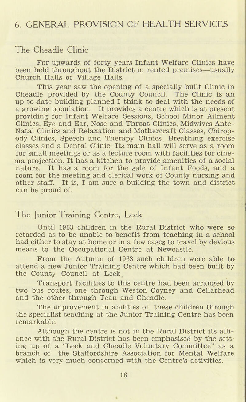 6. GENERAL PROVISION OF HEALTH SERVICES The Cheadle Clinic For upwards of forty years Infant Welfare Clinics have been held throughout the District in rented premises—usually Church Halls or Village Halls. This year saw the opening of a specially built Chnic in Cheadle provided by the County Council. The Clinic is an up to date building planned I think to deal with the needs of a growing population. It provides a centre which is at present providing for Infant Welfare Sessions, School Minor Ailment Clinics, Eye and Ear, Nose and Throat Clinics, Midwives Ante- Natal Clinics and Relaxation and Mothercraft Classes, Chirop- ody Clinics, Speech and Therapy Clinics Breathing exercise classes and a Dental Clinic. Its main hall will serve as a room for small meetings or as a lecture room with facilities for cine- ma projection. It has a kitchen to provide amenities of a social nature. It has a room for the sale of Infant Poods, and a room for the meeting and clerical work of County nursing and other staff. It is, I am sure a building the town and district can be proud of. The Junior Training Centre, Leek Until 1963 children in the Rural District who were so retarded as to be unable to benefit from teaching in a school had either to stay at home or in a few cases to travel by devious means to the Occupational Centre at Newcastle. From the Autumn of 1963 such children were able to attend a new Junior Training Centre which had been built by the County Council at Leek, Transport facilities to this centre had been arranged by two bus routes, one through Weston Coyney and Cellarhead and the other through Tean and Cheadle. The improvement in abilities of these children through the specialist teaching at the Junior Training Centre has been remarkable. Although the centre is not in the Rural District its alli- ance with the Rural District has been emphasised by the sett- ing up of a “Leek and Cheadle Voluntary Committee” as a branch of the Staffordshire Association for Mental Welfare which is very much concerned with the Centre’s activities.