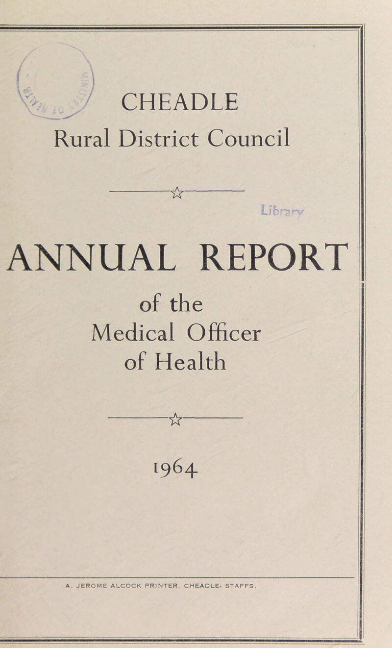 CHEADLE Rural District Council ☆ L/Erprv ANNUAL REPORT of the Medical Officer of Health ☆ 1964 A. JEROME ALCOCK PRINTER, CHEADLE. STAFFS. i I -J