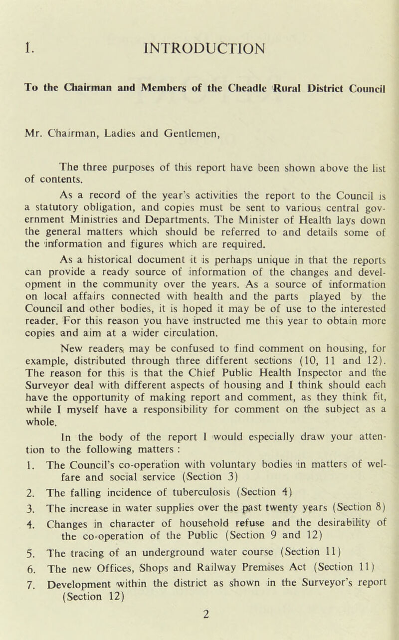 1. INTRODUCTION To the Chairman and Mem hers of the Cheadlc Rural District Council Mr. Chairman, Ladies and Gentlemen, The three purposes of this report have been shown above the list of contents. As a record of the year’s activities the report to the Council is a statutory obligation, and copies must be sent to various central gov- ernment Ministries and Departments. The Minister of Health lays down the general matters which should be referred to and details some of the in'formation and figures which are required. As a historical document it is perhaps unique in that the reports can provide a ready source of information of the changes and devel- opment in the community over the years. As a source of information on local affairs connected with health and the parts played by the Council and other bodies, it is hoped it may be of use to the interested reader. For this reason you have instructed me this year to obtain more copies and aim at a wider circulation. New readers; may be confused to find comment on housing, for example, distributed through three different sections (10, 11 and 12). The reason for this is that the Chief Public Health Inspector and the Surveyor deal with different aspects of housing and I think should each have the opportunity of making report and comment, as they think fit, while I myself have a responsibility for comment on the subject as a whole. In the body of the report I would especially draw your atten- tion to the following matters : 1. The Council’s co-operafion with voluntary bodies in matters of wel- fare and social service (Section 3) 2. The falling incidence of tuberculosis (Section 4) 3. The increase in water supplies over the past twenty years (Section 8) 4. Changes in character of household refuse and the desirability of the co-operation of the Public (Section 9 and 12) 5. The tracing of an underground water course (Section 11) 6. The new Offices, Shops and Railway Premises Act (Section 11) 7. Development within the district as shown in the Surveyor’s report (Section 12)