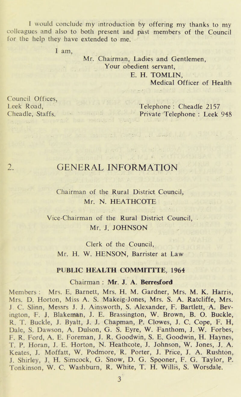 1 would conclude my introduction by offering my thanks to my colleagues and also to both present and past members of the Council for the help they have extended to me. 1 am, Mr. Chairman, Ladies and Gentlemen, Your obedient servant, E. H. TOMLIN, Medical Officer of Health Council Offices, Leek Road, Cheadle, Staffs. Telephone : Cheadle 2157 Private Telephone : Leek 948 2. GENERAL INFORMATION Chairman of the Rural District Council, Mr. N. HEATHCOTE Vice-Chairman of the Rural District Council, • Mr. J. JOHNSON Clerk of the Council, Mr. H. W. HENSON, Barrister at Law PUBLIC HEALTH COMMITITE, 1964 Chairman : Mr. J. A. Berresford Members : Mrs. E. Barnett, Mrs. H. M. Gardner, Mrs. M. K. Harris, Mrs. D. Horton, Miss A. S. Makeig-Jones, Mrs. S. A. Ratcliffe, Mrs. J C. Slinn, Messrs J. J. Ainsworth, S. Alexander, F. Bartlett, A. Bev- ington, F. J. Blakeman, J. E. Brassington, W. Brown, B. O. Buckle, R. T. Buckle, J. Byatt, J. J. Chapman, P. Clowes, J. C. Cope, F. H, Dale, S. Dawson, A. Dulson, G. S. Eyre, W. Fanthom, J. W. Forbes, F. R. Ford, A. E. Foreman, J. R. Goodwin, S. E. Goodwin, H. Haynes, T. P. Horan, J. E. Horton, N. Heathcote, J. Johnson, W. Jones, J. A. Keates, J. Moffatt, W. Podmore, R. Porter, J. Price, J. A. Rushton, J. Shirley, J. H. Simcock, G. Snow, D. G. Spponer, F. G. Taylor, P. Tonkinson, W. C. Washburn, R. White, T. H. Willis, S. Worsdale.