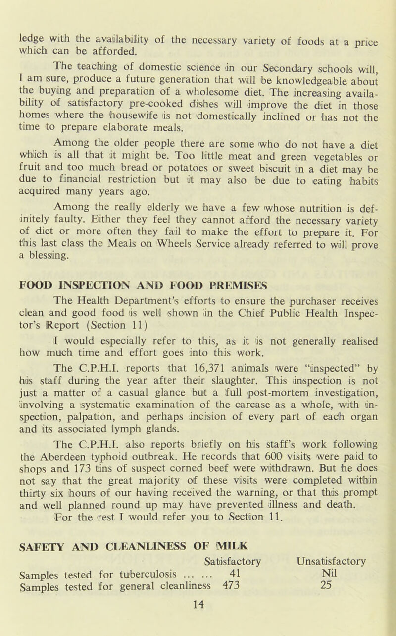 ledge with the availability of the necessary variety of foods at a price which can be afforded. The teaching of domestic science in our Secondary schools will, 1 am sure, produce a future generation that will be knowledgeable about the buying and preparation of a wholesome diet. The increasing availa- bility of satisfactory pre-cooked dishes will improve the diet in those homes Where the housewife is not domestically inclined or has not the time to prepare elaborate meals. Among the older people there are some who do not have a diet which lis all that it might be. Too little meat and green vegetables or fruit and too much bread or potatoes or sweet biscuit in a diet may be due to financial restriction but it may also be due to eating habits acquired many years ago. Among the really elderly we have a few whose nutrition is def- initely faulty. Either they feel they cannot afford the necessary variety of diet or more often they fail to make the effort to prepare it. For this last class the Meals on Wheels Service already referred to will prove a blessing. FOOD INSPECTION AND FOOD PREMISES The Health Department’s efforts to ensure the purchaser receives clean and good food is well shown in the Chief Public Health Inspec- tor’s Report (Section 11) I would especially refer to this, as it is not generally realised how much time and effort goes into this work. The C.P.H.I. reports that 16,371 animals were “inspected” by his staff during the year after their slaughter. This inspection is not just a matter of a casual glance but a full post-mortem investigation, involving a systematic examination of the carcase as a Whole, with in- spection, palpation, and perhaps incision of every part of eadh organ and its associated lymph glands. The C.P.H.I. also reports briefly on his staff’s work following the Aberdeen typhoid outbreak. He records that 600 visits were paid to shops and 173 tins of suspect corned beef were withdrawn. But he does not say that the great majority of these visits were completed within thirty six hours of our having received the warning, or that this prompt and well planned round up may have prevented illness and death. For the rest I would refer you to Section 11. SAFETY AND CLEANLINESS OF MILK Satisfactory Unsatisfactory Samples tested for tuberculosis 41 Nil Samples tested for general cleanliness 473 25 H
