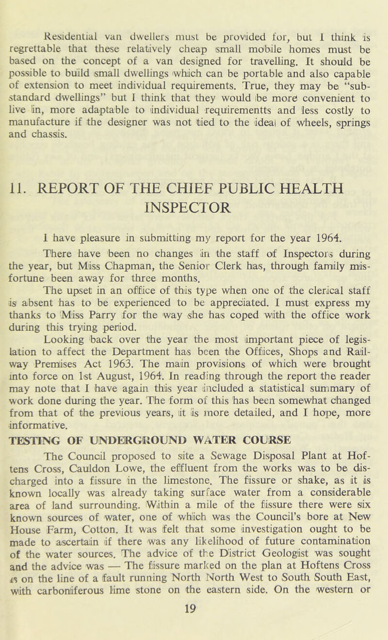 KesidenUal van dwellers must be provtided for^ but i llidnk is regrettable that these relatively cheap small mobile homes must be based on the concept of a van designed for travelling. It should be possible to build small dwellings which can be portable and also capable of extension to meet individual requirements. True, they may be “sub- standard dwellings” but 1 think that they would ibe more convenient to live in, more adaptable to individual requirementts and less costly to manufacture if the designer was not tied to the ideal of wheels, springs and chassis. 11. REPORT OF THE CHIEF PUBLIC HEALTH INSPECIOR 1 have pleasure in submitting my report for the year 1964, There have been no changes in the staff of Inspectors during the year, but Miss Chapman, the Senior Clerk has, through family mis- fortune been away for three months. The upset in an oMce of this type when one of the clerical staff is absent has to be experienced to be appreciated. I must express my thanks to Miss Parry for the way she has coped with the office work during this trying period. Looking ‘back over the year the most ^important piece of legis- lation to affect the Department has been the Offices, Shops and Rail- way Premises Act 196T The main provisions of which were brought into force on Ist August, 1964. In reading through the report the reader may note that I have again this year diicluded a statistical summary of work done during the year. The form of this has been somewhat changed from that of the previous years, it is more detailed, and I hope, more informative. TESTING OF UNDERGROUND WATER COURSE The Council proposed to site a Sewage Disposal Plant at Hof- tens Cross, Cauldon Lowe, the effluent from the works was to be dis- charged into a fissure in the limestone. The fissure or shake, as it is known locally was already taking surface water from a considerable area of land surrounding. Within a mile of the fissure there were six known sources of water, one of which was the Council’s bore at New House Farm, Cotton. It was felt that some investigation ought to be made to ascertain if there was any likelihood of future contamination of the water sources. The advice of the District Geologist was sought and the advice was — The fissure marked on the plan at Hoftens Cross is on the line of a fault running North North West to South South East, with carboniferous lime stone on the eastern side. On the western or