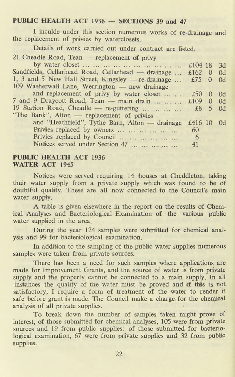 PUBLIC HEALTH ACT 1936 — SECTIONS 39 and 47 I 'inculde under this section numerous works of re-drainage and the replacement of privies by waterclosets. Details of work carried out under contract are listed. 21 Cheadle Road, Tean — replacement of privy by water closet £104 18 3d Sandfields, Cellarhead Road, Cellarhead — drainage ... £162 0 Od 1, 3 and 5 New Hall Street, Kingsley —re-drainage ... £75 0 Od 109 iWasherwall Lane^ Werrington — new draiinage and replacement of privy by water closet £50 0 Od 7 and 9 Draycott Road, Tean — main drain £109 0 Od 19 Station Road, Cheadle — re-guttering £8 5 Od “The Bank”, Alton — replacement of privies and “Heathfield”, Tythe Barn, Alton — drainage £416 10 Od Privies replaced by owners 60 Privies replaced by Council 6 Notices served under Section 47 41 PUBLIC HEALTH ACT 1936 WATER ACT 1945 Notices were served requiring 14 houses at Cheddleton, taking their water supply from a private supply which was found to be of doubtful quality. These are all now connected to the Coimcil’s main water supply. A table is given elsewhere in the report on the results of Chem- ical Analyses and Bacteriological Examination of the various public water supplied 'in the area. During the year 124 samples were submiitted for chemical anal- ysis and 99 for bacteriological examination. In addition to the sampling of the public water supplies numerous samples were taken from private sources. There has been a need for such samples where applications are made for Improvement Grants, and the source of water is from private supply and the property cannot be connected to a main supply. In all instances the quality of the water must be proved and if this is not satisfactory, I require a form of treatment of the water to render it safe before grant is made. The Council make a charge for the chemical analysis of all private supplies. To break down the number of samples taken might prove of interest, of those submitted for chemical analyses, 105 were from private sources and 19 from public supplies: of those submitted for bacterio- logical examination, 67 were from private supplies and 32 from public supplies.