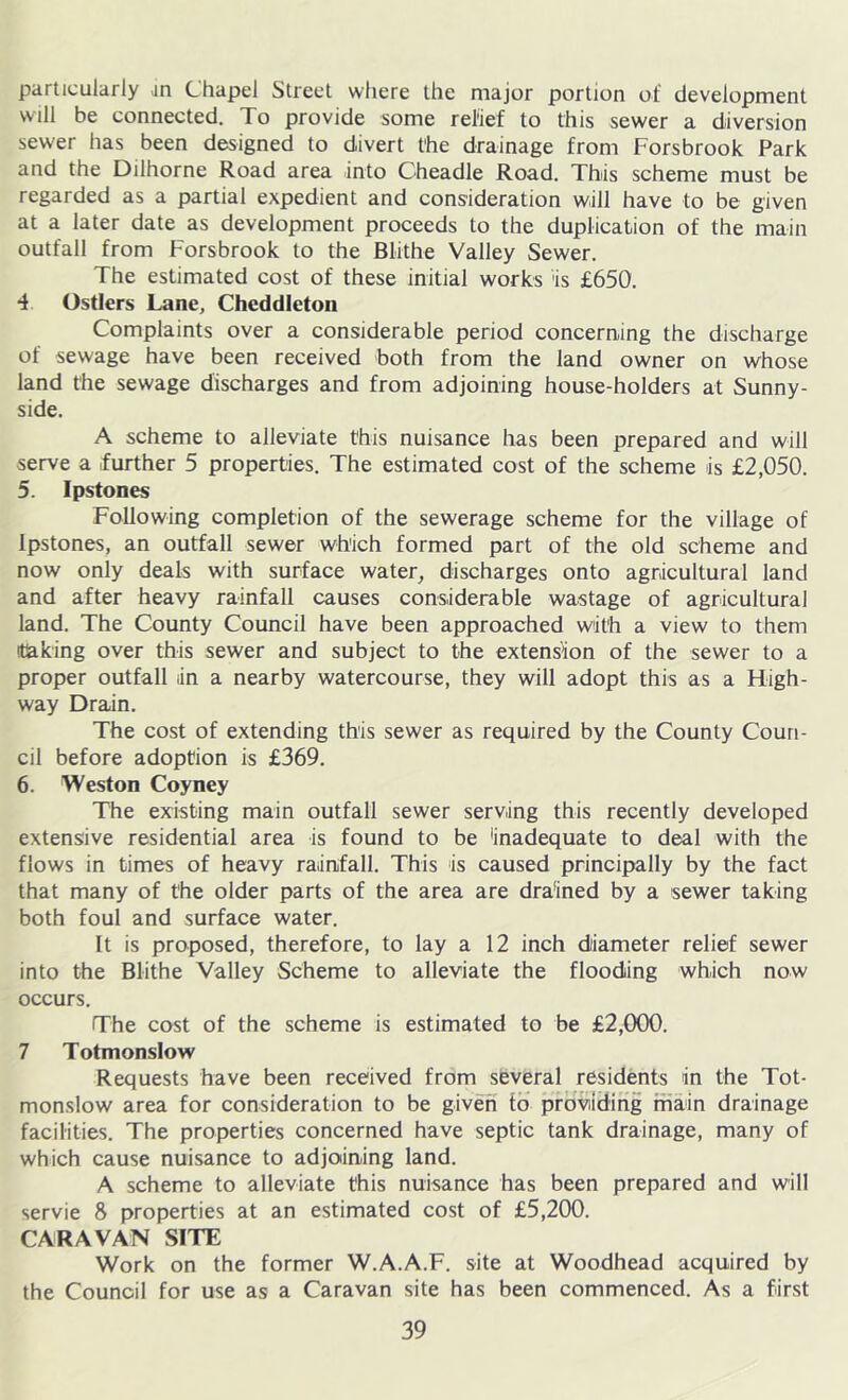 particularly in Chapel Street where the major portion of development will be connected. To provide some relief to this sewer a diversion sewer has been designed to divert the drainage from Forsbrook Park and the Dilhorne Road area into Cheadle Road. This scheme must be regarded as a partial expedient and consideration will have to be given at a later date as development proceeds to the duplication of the main outfall from Forsbrook to the Blithe Valley Sewer. The estimated cost of these initial works is £650. 4 Ostlers Lane, Chcddleton Complaints over a considerable period concerning the discharge of sewage have been received both from the land owner on whose land the sewage discharges and from adjoining house-holders at Sunny- side. A scheme to alleviate this nuisance has been prepared and will serve a further 5 properties. The estimated cost of the scheme is £2,050. 5. Ipstones Following completion of the sewerage scheme for the village of Ipstones, an outfall sewer which formed part of the old scheme and now only deals with surface water, discharges onto agricultural land and after heavy rainfall causes considerable wastage of agricultural land. The County Council have been approached with a view to them (taking over this sewer and subject to the extension of the sewer to a proper outfall in a nearby watercourse, they will adopt this as a High- way Drain. The cost of extending this sewer as required by the County Coun- cil before adoption is £369. 6. Weston Coyney The existing main outfall sewer serving this recently developed extensive residential area is found to be inadequate to deal with the flows in times of heavy rainfall. This is caused principally by the fact that many of the older parts of the area are drained by a sewer taking both foul and surface water. It is proposed, therefore, to lay a 12 inch diameter relief sewer into the Blithe Valley Scheme to alleviate the flooding which now occurs. The cost of the scheme is estimated to be £2,000. 7 Totmonslow Requests have been received from several residents in the Tot- monslow area for consideration to be given fb providing main drainage facilities. The properties concerned have septic tank drainage, many of which cause nuisance to adjoining land. A scheme to alleviate this nuisance has been prepared and will servie 8 properties at an estimated cost of £5,200. CARAVAN SITE Work on the former W.A.A.F. site at Woodhead acquired by the Council for use as a Caravan site has been commenced. As a first