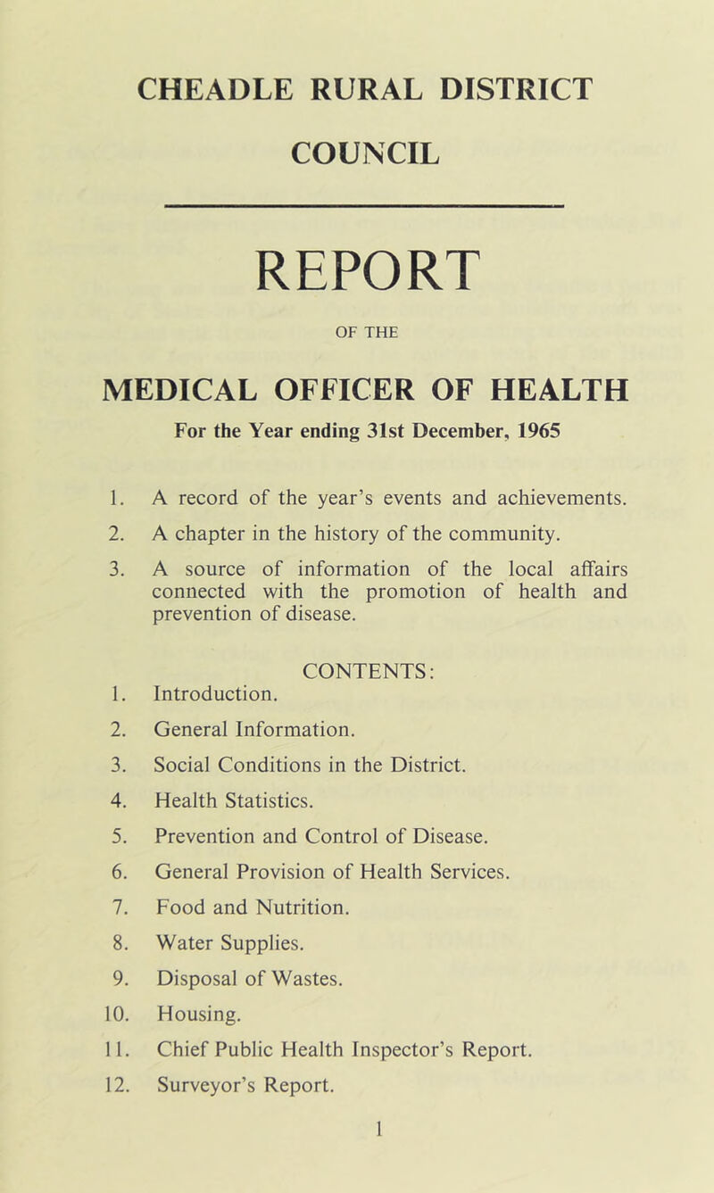 CHEADLE RURAL DISTRICT COUNCIL REPORT OF THE MEDICAL OFFICER OF HEALTH For the Year ending 31st December, 1965 1. A record of the year’s events and achievements. 2. A chapter in the history of the community. 3. A source of information of the local affairs connected with the promotion of health and prevention of disease. CONTENTS: 1. Introduction. 2. General Information. 3. Social Conditions in the District. 4. Health Statistics. 5. Prevention and Control of Disease. 6. General Provision of Health Services. 7. Food and Nutrition. 8. Water Supplies. 9. Disposal of Wastes. 10. Housing. 11. Chief Public Health Inspector’s Report. 12. Surveyor’s Report.