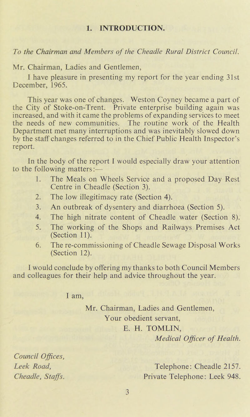 1. INTRODUCTION. To the Chairman and Members of the Cheadle Rural District Council. Mr. Chairman, Ladies and Gentlemen, 1 have pleasure in presenting my report for the year ending 31st December, 1965. This year was one of changes. Weston Coyney became a part of the City of Stoke-on-Trent. Private enterprise building again was increased, and with it came the problems of expanding services to meet the needs of new communities. The routine work of the Health Department met many interruptions and was inevitably slowed down by the staff changes referred to in the Chief Public Health Inspector’s report. In the body of the report 1 would especially draw your attention to the following matters;— 1. The Meals on Wheels Service and a proposed Day Rest Centre in Cheadle (Section 3). 2. The low illegitimacy rate (Section 4). 3. An outbreak of dysentery and diarrhoea (Section 5). 4. The high nitrate content of Cheadle water (Section 8). 5. The working of the Shops and Railways Premises Act (Section 11). 6. The re-commissioning of Cheadle Sewage Disposal Works (Section 12). 1 would conclude by offering my thanks to both Council Members and colleagues for their help and advice throughout the year. I am, Mr. Chairman, Ladies and Gentlemen, Your obedient servant, E. H. TOMLIN, Medical Officer of Health. Council Offices, Leek Road, Cheadle, Staffs. Telephone: Cheadle 2157. Private Telephone: Leek 948.