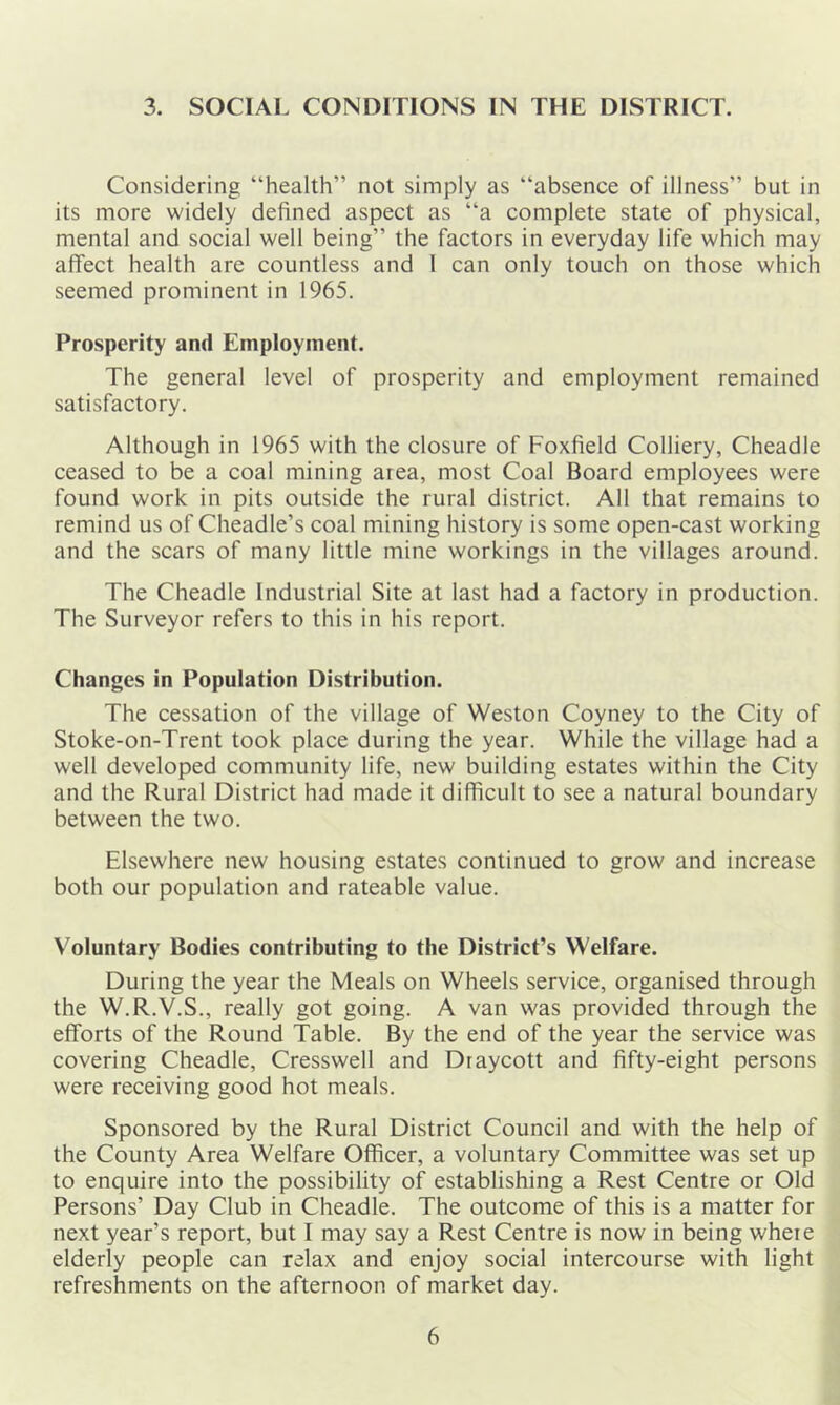 3. SOCIAL CONDITIONS IN THE DISTRICT. Considering “health” not simply as “absence of illness” but in its more widely defined aspect as “a complete state of physical, mental and social well being” the factors in everyday life which may affect health are countless and I can only touch on those which seemed prominent in 1965. Prosperity and Employment. The general level of prosperity and employment remained satisfactory. Although in 1965 with the closure of Foxfield Colliery, Cheadle ceased to be a coal mining area, most Coal Board employees were found work in pits outside the rural district. All that remains to remind us of Cheadle’s coal mining history is some open-cast working and the scars of many little mine workings in the villages around. The Cheadle Industrial Site at last had a factory in production. The Surveyor refers to this in his report. Changes in Population Distribution. The cessation of the village of Weston Coyney to the City of Stoke-on-Trent took place during the year. While the village had a well developed community life, new building estates within the City and the Rural District had made it difficult to see a natural boundary between the two. Elsewhere new housing estates continued to grow and increase both our population and rateable value. Voluntary Bodies contributing to the District’s Welfare. During the year the Meals on Wheels service, organised through the W.R.V.S., really got going. A van was provided through the efforts of the Round Table. By the end of the year the service was covering Cheadle, Cresswell and Draycott and fifty-eight persons were receiving good hot meals. Sponsored by the Rural District Council and with the help of the County Area Welfare Officer, a voluntary Committee was set up to enquire into the possibility of establishing a Rest Centre or Old Persons’ Day Club in Cheadle. The outcome of this is a matter for next year’s report, but I may say a Rest Centre is now in being wheie elderly people can relax and enjoy social intercourse with light refreshments on the afternoon of market day.