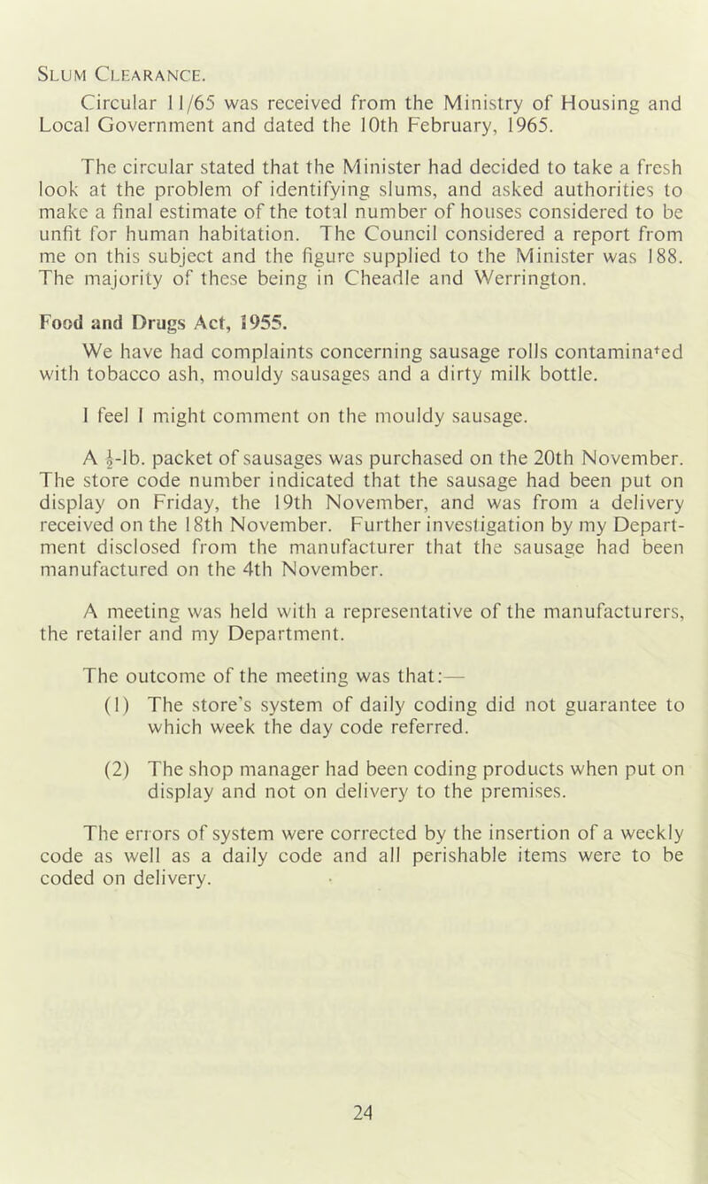 Slum Clearance. Circular 11/65 was received from the Ministry of Housing and Local Government and dated the 10th February, 1965. The circular stated that the Minister had decided to take a fresh look at the problem of identifying slums, and asked authorities to make a final estimate of the total number of houses considered to be unfit for human habitation. The Council considered a report from me on this subject and the figure supplied to the Minister was 188. The majority of these being in Cheadle and Werrington. Food and Drugs Act, J955. We have had complaints concerning sausage rolls contaminated with tobacco ash, mouldy sausages and a dirty milk bottle. 1 feel 1 might comment on the mouldy sausage. A l-lb. packet of sausages was purchased on the 20th November. The store code number indicated that the sausage had been put on display on Friday, the 19th November, and was from a delivery received on the 18th November. Further investigation by my Depart- ment disclosed from the manufacturer that the sausage had been manufactured on the 4th November. A meeting was held with a representative of the manufacturers, the retailer and my Department. The outcome of the meeting was that:— (1) The store’s system of daily coding did not guarantee to which week the day code referred. (2) The shop manager had been coding products when put on display and not on delivery to the premises. The errors of system were corrected by the insertion of a weekly code as well as a daily code and all perishable items were to be coded on delivery.