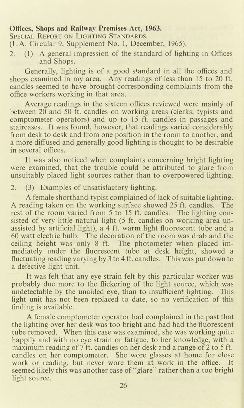 Offices, Shops and Railway Premises Act, 1963. Speciai. Report on Lighting Standards. (L.A. Circular 9, Supplement No. 1, December, 1965). 2. (1) A general impression of the standard of lighting in Offices and Shops. Generally, lighting is of a good standard in all the offices and shops examined in my area. Any readings of less than 15 to 20 ft. candles seemed to have brought corresponding complaints from the office workers working in that area. Average readings in the sixteen offices reviewed were mainly of between 20 and 50 ft. candles on working areas (clerks, typists and comptometer operators) and up to 15 ft. candles in passages and staircases. It was found, however, that readings varied considerably from desk to desk and from one position in the room to another, and a more diffused and generally good lighting is thought to be desirable in several offices. It was also noticed when complaints concerning bright lighting were examined, that the trouble could be attributed to glare from unsuitably placed light sources rather than to overpowered lighting. 2. (3) Examples of unsatisfactory lighting. A female shorthand-typist complained of lack of suitable lighting. A reading taken on the working surface showed 25 ft. candles. The rest of the room varied from 5 to 15 ft. candles. The lighting con- sisted of very little natural light (5 ft. candles on working area un- assisted by artificial light), a 4 ft. warm light fluorescent tube and a 60 watt electric bulb. The decoration of the room was drab and the ceiling height was only 8 ft. The photometer when placed im- mediately under the fluorescent tube at desk height, showed a fluctuating reading varying by 3 to 4 ft. candles. This was put down to a defective light unit. It was felt that any eye strain felt by this particular worker was probably due more to the flickering of the light source, which was undetectable by the unaided eye, than to insufficient lighting. This light unit has not been replaced to date, so no verification of this finding is available. A female comptometer operator had complained in the past that the lighting over her desk was too bright and had had the fluorescent tube removed. When this case was examined, she was working quite happily and with no eye strain or fatigue, to her knowledge, with a maximum reading of 7 ft. candles on her desk and a range of 2 to 5 ft. candles on her comptometer. She wore glasses at home for close work or reading, but never wore them at work in the office. It seemed likely this was another case of “glare” rather than a too bright light source.