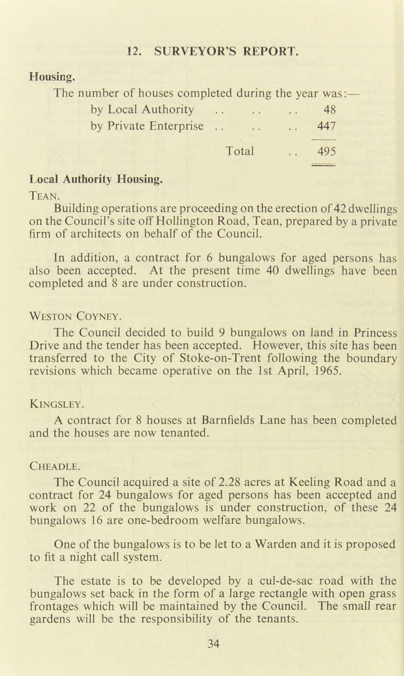 12. SURVEYOR’S REPORT. Housing. The number of houses completed during the year was:— by Local Authority .. .. .. 48 by Private Enterprise .. .. .. 447 Total . . 495 Local Authority Housing. Than. Building operations are proceeding on the erection of 42 dwellings on the Council’s site off Hollington Road, Tean, prepared by a private firm of architects on behalf of the Council. In addition, a contract for 6 bungalows for aged persons has also been accepted. At the present time 40 dwellings have been completed and 8 are under construction. Weston Coyney. The Council decided to build 9 bungalows on land in Princess Drive and the tender has been accepted. However, this site has been transferred to the City of Stoke-on-Trent following the boundary revisions which became operative on the 1st April, 1965. Kingsley. A contract for 8 houses at Barnfields Lane has been completed and the houses are now tenanted. Cheadle. The Council acquired a site of 2.28 acres at Keeling Road and a contract for 24 bungalows for aged persons has been accepted and work on 22 of the bungalows is under construction, of these 24 bungalows 16 are one-bedroom welfare bungalows. One of the bungalows is to be let to a Warden and it is proposed to fit a night call system. The estate is to be developed by a cul-de-sac road with the bungalows set back in the form of a large rectangle with open grass frontages which will be maintained by the Council. The small rear gardens will be the responsibility of the tenants.