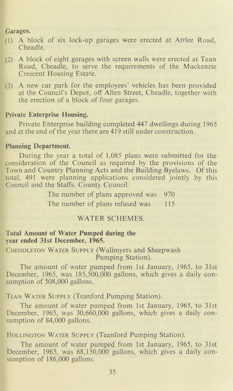 Garages. (1) A block of six lock-up garages were erected at Attlee Road, Cheadle. (2) A block of eight garages with screen walls were erected at Tean Road, Cheadle, to serve the requirements of the Mackenzie Crescent Housing Estate. (3) A new car park for the employees’ vehicles has been provided at the Council’s Depot, off Allen Street, Cheadle, together with the erection of a block of four garages. Private Enterprise Housing. Private Enterprise building completed 447 dwellings during 1965 and at the end of the year there are 419 still under construction. Planning Department. During the year a total of 1,085 plans were submitted for the consideration of the Council as required by the provisions of the Town and Country Planning Acts and the Building Byelaws. Of this total, 491 were planning applications considered jointly by this Council and the Staffs. County Council. The number of plans approved was 970 The number of plans refused was 115 WATER SCHEMES. Total Amount of Water Pumped during the year ended 31st December, 1965. Cheddleton Water Supply (Wallmyers and Sheepwash Pumping Station). The amount of water pumped from 1st January, 1965, to 31st December, 1965, was 185,500,000 gallons, which gives a daily con- sumption of 508,000 gallons. Tean Water Supply (Teanford Pumping Station). The amount of water pumped from 1st January, 1965, to 31st December, 1965, was 30,660,000 gallons, which gives a daily con- sumption of 84,000 gallons. Hollington Water Supply (Teanford Pumping Station). The amount of water pumped from 1st January, 1965, to 31st December, 1965, was 68,150,000 gallons, which gives a daily con- sumption of 186,000 gallons.