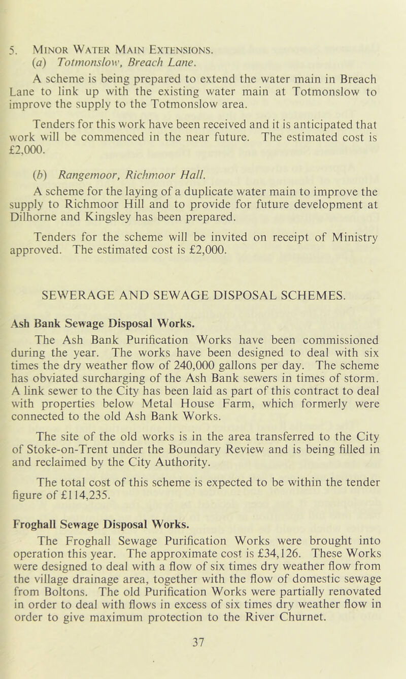 5. Minor Water Main Extensions. (a) Totmonslow, Breach Lane. A scheme is being prepared to extend the water main in Breach Lane to link up with the existing water main at Totmonslow to improve the supply to the Totmonslow area. Tenders for this work have been received and it is anticipated that work will be commenced in the near future. The estimated cost is £2,000. {b) Rangernoor, Richmoor Hall. A scheme for the laying of a duplicate water main to improve the supply to Richmoor Hill and to provide for future development at Dilhorne and Kingsley has been prepared. Tenders for the scheme will be invited on receipt of Ministry approved. The estimated cost is £2,000. SEWERAGE AND SEWAGE DISPOSAL SCHEMES. Ash Bank Sewage Disposal Works. The Ash Bank Purification Works have been commissioned during the year. The works have been designed to deal with six times the dry weather flow of 240,000 gallons per day. The scheme has obviated surcharging of the Ash Bank sewers in times of storm. A link sewer to the City has been laid as part of this contract to deal with properties below Metal House Farm, which formerly were connected to the old Ash Bank Works. The site of the old works is in the area transferred to the City of Stoke-on-Trent under the Boundary Review and is being filled in and reclaimed by the City Authority. The total cost of this scheme is expected to be within the tender figure of £I 14,235. Froghall Sewage Disposal Works. The Froghall Sewage Purification Works were brought into operation this year. The approximate cost is £34,126. These Works were designed to deal with a flow of six times dry weather flow from the village drainage area, together with the flow of domestic sewage from Boltons. The old Purification Works were partially renovated in order to deal with flows in excess of six times dry weather flow in order to give maximum protection to the River Churnet.