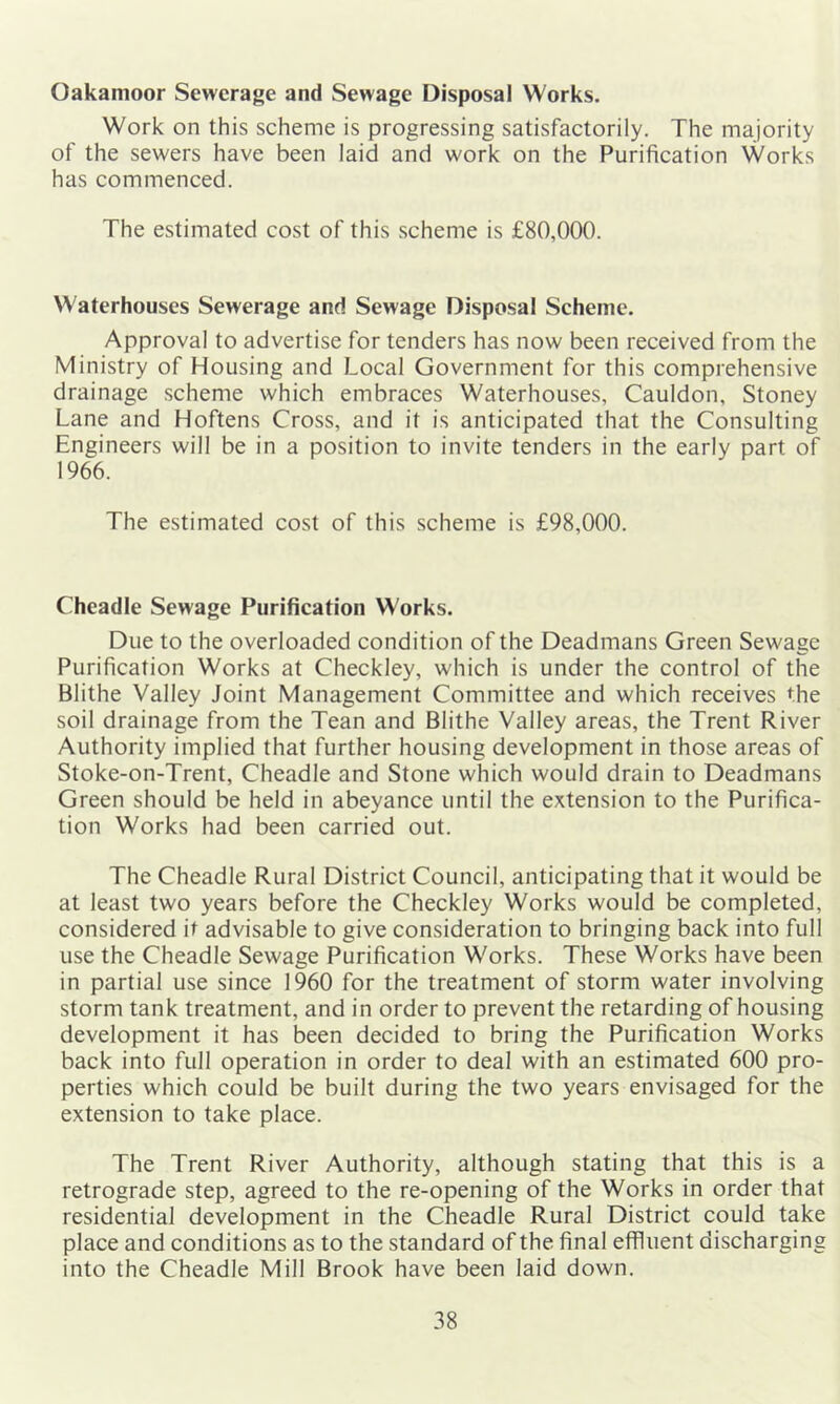 Oakamoor Sewerage and Sewage Disposal Works. Work on this scheme is progressing satisfactorily. The majority of the sewers have been laid and work on the Purification Works has commenced. The estimated cost of this scheme is £80,000. Waterhouses Sewerage and Sewage Disposal Scheme. Approval to advertise for tenders has now been received from the Ministry of Housing and Local Government for this comprehensive drainage scheme which embraces Waterhouses, Cauldon, Stoney Lane and Hoftens Cross, and it is anticipated that the Consulting Engineers will be in a position to invite tenders in the early part of 1966. The estimated cost of this scheme is £98,000. Cheadle Sewage Purification Works. Due to the overloaded condition of the Deadmans Green Sewage Purification Works at Checkley, which is under the control of the Blithe Valley Joint Management Committee and which receives the soil drainage from the Tean and Blithe Valley areas, the Trent River Authority implied that further housing development in those areas of Stoke-on-Trent, Cheadle and Stone which would drain to Deadmans Green should be held in abeyance until the extension to the Purifica- tion Works had been carried out. The Cheadle Rural District Council, anticipating that it would be at least two years before the Checkley Works would be completed, considered it advisable to give consideration to bringing back into full use the Cheadle Sewage Purification Works. These Works have been in partial use since 1960 for the treatment of storm water involving storm tank treatment, and in order to prevent the retarding of housing development it has been decided to bring the Purification Works back into full operation in order to deal with an estimated 600 pro- perties which could be built during the two years envisaged for the extension to take place. The Trent River Authority, although stating that this is a retrograde step, agreed to the re-opening of the Works in order that residential development in the Cheadle Rural District could take place and conditions as to the standard of the final effluent discharging into the Cheadle Mill Brook have been laid down.