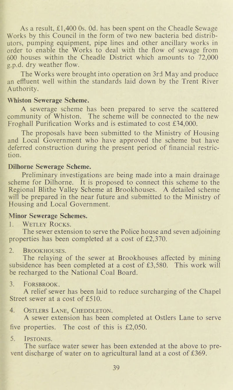 As a result, £1,400 Os. Od. has been spent on the Cheadle Sewage Works by this Council in the form of two new bacteria bed distrib- utors, pumping equipment, pipe lines and other ancillary works in order to enable the Works to deal with the flow of sewage from 600 houses within the Cheadle District which amounts to 72,000 g.p.d. dry weather flow. The Works were brought into operation on 3rd May and produce an effluent well within the standards laid down by the Trent River Authority. Whiston Sewerage Scheme. A sewerage scheme has been prepared to serve the scattered community of Whiston. The scheme will be connected to the new Froghall Purification Works and is estimated to cost £34,000. The proposals have been submitted to the Ministry of Housing and Local Government who have approved the scheme but have deferred construction during the present period of financial restric- tion. Dilhorne Sewerage Scheme. Preliminary investigations are being made into a main drainage scheme for Dilhorne. It is proposed to connect this scheme to the Regional Blithe Valley Scheme at Brookhouses. A detailed scheme will be prepared in the near future and submitted to the Ministry of Housing and Local Government. Minor Sewerage Schemes. 1. Wetley Rocks. The sewer extension to serve the Police house and seven adjoining properties has been completed at a cost of £2,370. 2. Brookhouses. The relaying of the sewer at Brookhouses affected by mining subsidence has been completed at a cost of £3,580. This work will be recharged to the National Coal Board. 3. Forsbrook. A relief sewer has been laid to reduce surcharging of the Chapel Street sewer at a cost of £510. 4. Ostlers Lane, Cheddleton. A sewer extension has been completed at Ostlers Lane to serve five properties. The cost of this is £2,050. 5. Ipstones. The surface water sewer has been extended at the above to pre- vent discharge of water on to agricultural land at a cost of £369.