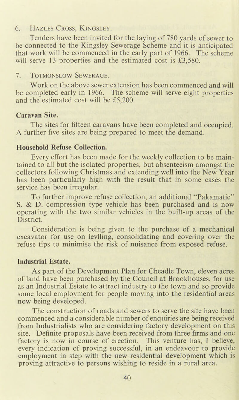 6. Hazles Cross, Kingsley. Tenders have been invited for the laying of 780 yards of sewer to be connected to the Kingsley Sewerage Scheme and it is anticipated that work will be commenced in the early part of 1966. The scheme will serve 13 properties and the estimated cost is £3,580. 7. Totmonslow Sewerage. Work on the above sewer extension has been commenced and will be completed early in 1966. The scheme will serve eight properties and the estimated cost will be £5,200. Caravan Site. The sites for fifteen caravans have been completed and occupied. A further five sites are being prepared to meet the demand. Household Refuse Collection. Every effort has been made for the weekly collection to be main- tained to all but the isolated properties, but absenteeism amongst the collectors following Christmas and extending well into the New Year has been particularly high with the result that in some cases the service has been irregular. To further improve refuse collection, an additional “Pakamatic” S. & D. compression type vehicle has been purchased and is now operating with the two similar vehicles in the built-up areas of the District. Consideration is being given to the purchase of a mechanical excavator for use on levlling, consolidating and covering over the refuse tips to minimise the risk of nuisance from exposed refuse. Industrial Estate. As part of the Development Plan for Cheadle Town, eleven acres of land have been purchased by the Council at Brookhouses, for use as an Industrial Estate to attract industry to the town and so provide some local employment for people moving into the residential areas now being developed. The construction of roads and sewers to serve the site have been commenced and a considerable number of enquiries are being received from Industrialists who are considering factory development on this site. Definite proposals have been received from three firms and one factory is now in course of erection. This venture has, I believe, every indication of proving successful, in an endeavour to provide employment in step with the new residential development which is proving attractive to persons wishing to reside in a rural area.