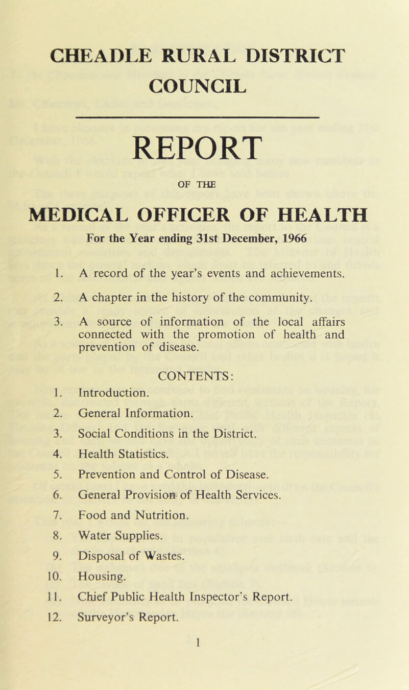 CHEADLE RURAL DISTRICT COUNCIL REPORT OF THE MEDICAL OFFICER OF HEALTH For the Year ending 31st December, 1966 1. A record of the year’s events and achievements. 2. A chapter in the history of the community. 3. A source of information of the local affairs connected with the promotion of health and prevention of disease. CONTENTS: 1. Introduction. 2. General Information. 3. Social Conditions in the District. 4. Health Statistics. 5. Prevention and Control of Disease. 6. General Provision of Health Services. 7. Food and Nutrition. 8. Water Supplies. 9. Disposal of Wastes. 10. Housing. 11. Chief Public Health Inspector’s Report. 12. Surveyor’s Report.